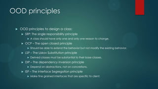 OOD principles

    OOD principles to design a class:
        SRP: The single responsibility principle
             A class should have only one and only one reason to change.
        OCP – The open closed principle
             Should be able to extend the behavior but not modify the existing behavior.
        LSP – The Liskov Substitution principle
             Derived classes must be substantial to their base classes.
        DIP – The dependency inversion principle
             Depend on abstractions, not on concretions.
        ISP – The interface Segregation principle
             Make fine grained interfaces that are specific to client.
 