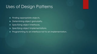 Uses of Design Patterns

    Finding appropriate objects.
    Determining object granularity.
    Specifying object interfaces.
    Specifying object implementations.
    Programming to an interface not to an implementation.
 