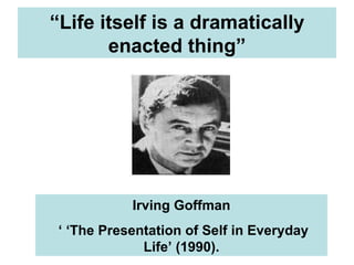 “ Life itself is a dramatically enacted thing” Irving Goffman ‘ ‘ The Presentation of Self in Everyday Life’ (1990). 