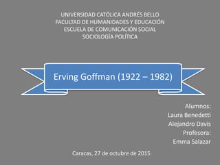 Alumnos:
Laura Benedetti
Alejandro Davis
Profesora:
Emma Salazar
Erving Goffman (1922 – 1982)
UNIVERSIDAD CATÓLICA ANDRÉS BELLO
FACULTAD DE HUMANIDADES Y EDUCACIÓN
ESCUELA DE COMUNICACIÓN SOCIAL
SOCIOLOGÍA POLÍTICA
Caracas, 27 de octubre de 2015
 