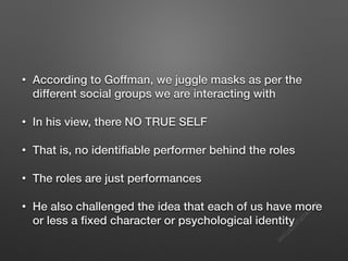 s
e
e
i
t
s
s
a
m
@
g
m
a
i
l
.
c
o
m
• According to Goffman, we juggle masks as per the
different social groups we are interacting with
• In his view, there NO TRUE SELF
• That is, no identifiable performer behind the roles
• The roles are just performances
• He also challenged the idea that each of us have more
or less a fixed character or psychological identity
 