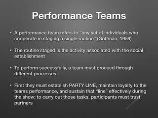 s
e
e
i
t
s
s
a
m
@
g
m
a
i
l
.
c
o
m
Performance Teams
• A performance team refers to “any set of individuals who
cooperate in staging a single routine” (Goffman, 1959)
• The routine staged is the activity associated with the social
establishment
• To perform successfully, a team must proceed through
different processes
• First they must establish PARTY LINE, maintain loyalty to the
teams performance, and sustain that “line” effectively during
the show; to carry out those tasks, participants must trust
partners
 