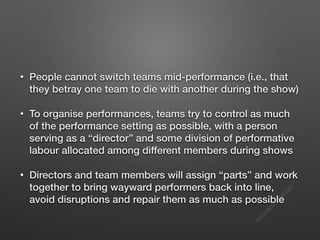 s
e
e
i
t
s
s
a
m
@
g
m
a
i
l
.
c
o
m
• People cannot switch teams mid-performance (i.e., that
they betray one team to die with another during the show)
• To organise performances, teams try to control as much
of the performance setting as possible, with a person
serving as a “director” and some division of performative
labour allocated among different members during shows
• Directors and team members will assign “parts” and work
together to bring wayward performers back into line,
avoid disruptions and repair them as much as possible
 