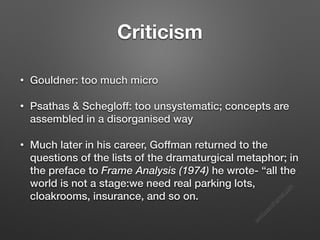 s
e
e
i
t
s
s
a
m
@
g
m
a
i
l
.
c
o
m
Criticism
• Gouldner: too much micro
• Psathas & Schegloff: too unsystematic; concepts are
assembled in a disorganised way
• Much later in his career, Goffman returned to the
questions of the lists of the dramaturgical metaphor; in
the preface to Frame Analysis (1974) he wrote- “all the
world is not a stage:we need real parking lots,
cloakrooms, insurance, and so on.
 