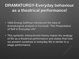s
e
e
i
t
s
s
a
m
@
g
m
a
i
l
.
c
o
m
DRAMATURGY-Everyday behaviour
as a theatrical performance!
• 1959-Erving Goffman introduced the idea of
dramaturgical analysis in his book “The Presentation
of Self in Everyday Life”
• This symbolic interactionist theory makes the analogy
of life as a theatrical performance and states that how
we present ourselves in everyday life is similar to a
stage performance
 