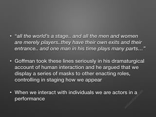 s
e
e
i
t
s
s
a
m
@
g
m
a
i
l
.
c
o
m
• “all the world’s a stage.. and all the men and women
are merely players..they have their own exits and their
entrance.. and one man in his time plays many parts…”
• Goffman took these lines seriously in his dramaturgical
account of human interaction and he argued that we
display a series of masks to other enacting roles,
controlling in staging how we appear
• When we interact with individuals we are actors in a
performance
 