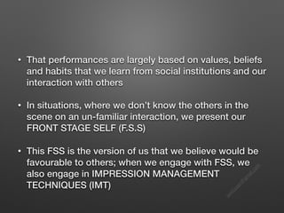 s
e
e
i
t
s
s
a
m
@
g
m
a
i
l
.
c
o
m
• That performances are largely based on values, beliefs
and habits that we learn from social institutions and our
interaction with others
• In situations, where we don’t know the others in the
scene on an un-familiar interaction, we present our
FRONT STAGE SELF (F.S.S)
• This FSS is the version of us that we believe would be
favourable to others; when we engage with FSS, we
also engage in IMPRESSION MANAGEMENT
TECHNIQUES (IMT)
 