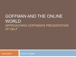 GOFFMAN AND THE ONLINE
WORLD
APPROACHING GOFFMAN'S PRESENTATION
OF SELF
Duncan Chapple24.03.2015
 