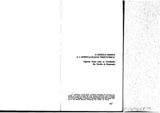 o MODELO mmco
E A BOSPITALIZAf;ÁO PSIQUIÁTRICA'
A1gmnas Notas sobre as Vicissitudes
das Tarefas de Re~

(1) Agrad~ a Fred Davis e Sheldon Messinger por cdticas e sugest6es que foram incorporadas sem men~io específica. Sem referencia
específica também .me utilizo do artigo fUndamental nesta área. de .A1.nBD
H. SrAN'ION e MORlUS S. SCBWAJI.'IZ, Medica! Opinion and the Social Context in the Mental Hospital, Psychiatry, X~I (1949), pp. 243-49.

261

.'

 