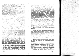 Lidamos coro um triángulo - profissional, objeto,
proprietário - e um triángulo que desempenhou um papel
histórico importante na sociedáde ocidental. Toda sociedade
tem servidores especializados, mas nenhuma deu a esse servíco tanto peso quanto a nossa, A aossa sociedade é urna
sociedade de "servicos", a tal ponto que mesmo algumas instituicóes - como lajas - passam a seguir esse estilo, se
nio na realidade, pelo menos nas palavras, a fim de responder a necessidade que vendedores e compradores sentem
de apresentacáo de servíeo pessoal especializado, mesmo
quando sabem que isso é ímpossível,
O tipo de relacáo social que desejo considerar oeste
artigo é aquele em que algurnas pessoas (clientes) se colocam nas mios de outras pessoas (servidores). Idealmente, o
cliente traz para essa relacáo um respeito pela competencia
técnica do servidor e a confianca de que a empregará de
maneira eticamente carreta; traz também gratidio e urn
honorárío. De outro lado, o servidor traz: uma competencia
esotérica e empiricamente eficiente, bem como a disposicác
para colocá-Ia a dísposicáo do cliente; discricáo profissional; urna seriedade voluntária, fazendo com que apresente
um desinteresse disciplinado pelos outros problemas do
cliente e mesmo (em última análise) pela razáo que leva
o cliente, inicialmente, a desejar o servico; e, finalmente,
urna civilidade nao-servil". Este é o servico de reparacáo,
Podernos comecar a compreender a relacáo de servíco
ao examinar o conceito de honorário.' Há um duplo sentido
ero que uro honorário nao um p~04. Tradicionalmente,
um honorário é algo diferente do valor do servíco, Quando
sio realizados servícos cujo valor para o cliente, nesse momento, é muito grande, idealmente o servidor deve limitar-se a uro honorário determinado pela tradi~o - presumívelmente aquilo de que o servidor precisa para manter-se
de maneira decente, 30 mesmo tempo ero que se dedica a
sua vocacáo. De outro lado, quando sao' realizados servícos
muito secundários, o servidor se sente abrigado a nio
cobrar, ou a cobrar um honorário relativamente alto, o que
impede que seu tempo seja ocupado com coisas sem importancia, ou que a sua ccntribuicáo (e, em última análise, ele
mesmo) sejam medidos por urna escala que possa aproxié

(3) Esta descri~io da re1aeio de servi~ utiliza muito o amao de
PUSONS, "The Profeuions and tbe Social Strueture", que, ae¡undo penso,
6 &inda a melhor ap:esen~lio nesta área. Ver tamb6m TALCO'IT P.usoNS
o NEIL SMELSEJI., Economy tlfJd Society, Glencoe, IU., The Free Press,
1956, pp. 152.-53.
.
(4) Ver, por' exemplo, A. M. CAIUl-S.unmEas o P. A. WIL9ON. TIu!
Pro1~sslo7l8,

Oxtord, 'Ibe Clarendon Presa, 1933,
ríee'', pp. 451-60.

266

~o

"Fees aud Sata·

mar-se de zero-, Quando realiza servicos para clientes muito
pobres, o servidor pode pensar que o fato de nao cobrar
seja mais digno (e mais seguro) do que cobrar um honorário reduzldoe. Dessa forma, o servidor evita dancar de acordo coro a música do cliente, ou discutir preces, e pode
.mostrar que está motivado por urna partícípacáo desinteressada em seu trabalho. E como seu trabalho é do tipo
de reparacáo, que se refere a sistemas físicos muito fechados e muito reaís, está diante de uro tipo de trabalho em
que a participacáo desinteressada é possível: um trabalho
de construcáo ou reparacáo que seja bom é também aquele
coro que o servidor pode identificar-se; isto acrescenta urna
base de interesse autónomo ao trabalho. Presumivelmente,
a outra motivacáo do servidor é servir a humanidade
como tal.
A ligacáo do servidor com sua concepcáo de si mesmo
como um especialista desinteressado, e sua disposicáo para
ligar-se as pessoas a partir dessa concepcáo, é urna espécíe
de voto secular de castidade, está na raíz do uso maraviIhoso que as pessoas fazem dele. Nele encontram alguém
que nao tem as usuais razóes pessoais, ideológicas ou contratuais para ajudá-Ias; apesar disso, é alguém que terá um
interésse intenso e temporário por elas, de seu próprio ponto
de vista, e de acordo com seus interesses.
Segundo a sugestáo de uro estudioso de problemas
humanos:
Definido nesta cultura, um especialista é alguém que consegue sua renda e seu status, ou um deles, com o uso de informacño extraordinariamente exata ou adequada a respeito de seu
campo específico, mas posta a servíco de outros. Este "uso a
servico de alguém' é fixado em nossa ordem industrial-comercial. O especialista nao negocia com elementos nem coro as dificuldades de seu campo; nao é uro "comerciante", nem um colecionador, nem um diletante, nero uro connoisseur, pois estes
usam sua habilidade ero seu pr6prio beneficio",
Portanto, O cliente é recompensado por confiar naqueles diante dos quais nao tero as garantias usuais de
confianca.
(5) Quanto mais baixo o ofício de consertos, maior a ,necessidade
que o servidor pode sentir de nao cobrar por servtcos seccneérrcs, embora
resultantes de habilidades. Entre os sapateircs, esses ates de nobíesse
oblige podem tomar-se realmente "ates senhorlais", exetamente J.lum momento da história em que os nobres nao podem dar a versao ongínal da
exreessso.
.
(6) CAlUl-SAUNDERS e W1LSON', op, cu., p. 452: "Na m_a;ona das
outras profissóts (com excecac da contabilidade) as assccracees tentam
induzir seus associados a nao cobrar abaixo de certo preco, embora nunca
se fac;:a objec;:ao a seevícos gratuitos quando o cliente é pobre".
(7) SllLLIVAN, Harry Stack, The Psychiatric Interview, Psychlatry.
XIV 1.1951), p. 365.

267

 
