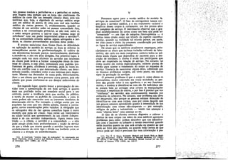 tais pessoas tendem a perturbar-se e a perturbar os outros,
pois fingem uma posi~o que os fatos nio confirmam. Os
médicos da corte dao uro exemplo clássico disso, pois nos
lembram que, hoje, a dignidade do servíco médico exige
que um médico de pessoa de urna casa real seja também
médico de outras pessoas. E, evidentemente, quando os
clientes de um servidor estáo na mesma comunidade fixa,
tendem a ter comunicacáo potencial, se Dio real, entre si,
e estáo sempre prontos a unir-se num "sistema leigo de
referencia" com um poder imprevisível sobre o servídorts.
Se na comunidade existem apenas alguns advogados e médicos, os clientes provavelmente precísam desse poder.
~ preciso mencionar duas fontes fináis de dificuldade
na aplicacáo do modelo de servico; as duas se referem as
conseqüéncías sociais da profissionalízacáo. O cultivo de
uro desinteresse honrado parece, inevitavelmente, destinado
a exceder-se, e isso em duas direeóes. Em primeiro lugar, a
atencáo cada vez mais eficiente do servidor aos interesses
do cliente pode levá-lo a formar concepcóes ideais do interesse do cliente, e este ideal, juntamente com padróes profissionais de gasto, eficiencia e previsáo, pode as vezes entrar em conflito com o que determinado cliente, em determinada ocasiáo, considera como o seu interesse mais importante. Mesmo uro decorador de casas pode, delicadamente,
dizer a um cliente que deve procurar outra pessoa, pois nao
admite que possa conformar-se aos desejos indecorosos do
cliente.
Em segundo lugar, quanto maior a preocupacáo do servidor com a apresentacáo de um bom servico, e quanto
mais sua profissáo tenha um mandato social para o seu
controle, maior a tendencia para que receba, do público,
a tarefa de manter os padróes da comunidade, e estes as
vezes podem nao concordar com os interesses imediatos de
determinado cliente, Por exemplo, o código aceito por um
arquiteto faz com que seu cliente admita, mesmo a contragosto, certas consideracóes pelos vizinhos. A obrigacáo que
os advogados tém de dar apenas conselhos legais outro
exemplo que pode ser citado. Aqui existe um rompimento
na nocáo inicial que apresen tamos de um cliente independente e de um servidor independente. Agora ternos ume
tríade - o cliente, o servidor e a comunidade - e esta
pode atingir ainda mais profundamente a nocáo de servíco
do que a tríade que ocorre quando o servidor ingressa nUID
estabelecimento de certo tipo e divide sua lealdade entre os
clientes e a direcáo do estabelecimento,
é

(12) A expressáo "sistema leigo de indica~óes" foi empregada por
ELIOT FREIDSON, Client Control and Medica! Practice, American Journ41.
01 SocioloBY, LXV (1%0), pp. 374-82.

276

l•.• • • • • • • •
~

v
Passamos agora para a versáo médica do modelo de
servicos de consertos'", O fato de entregarmos nossos corpos para o servidor médico, e o seu tratamento racional e
empírico desses carpos é, certamente, um dos pontos altos
do complexo de servico, ~ interessante observar que o gradual estabelecimento do carpo como um bem que pode ser
"consertado" - um tipo de máquina físico-química - é
muítas vezes citado como um triunfo do espírito científico
secular, quando na realidade tal triunfo parece, em parte,
ter sido causa e efeito da crescente consideracáo por todos
os tipos de servíco especializado.
Os sinais que os médicos atualmente empregam, principalmente os sinais que incluem trabalho refinado de laboratório, sao cada vez mais complexos, embora todos os médicos ainda digam que dependem do paciente para a descricáo de sintomas; o cliente é ainda um participante que
deve ser respeitado na relacáo de servico, No entanto, tal
como ocorre em outras especializacóes, existem pontos de
tensáo para ajustar o tratamento do carpo ao esquema de
servico. Gostaria de mencionar alguns deles, admitindo que
os mesmos problemas surgem, até certo ponto, em outros
tipos de prestacáo de servicos.
O primeiro problema é que o carpo é, como dizem os
psicanalístas, muito catectado em nossa sociedade; as pessoas dáo grande valor a sua aparencia e ao seu funcionamento, e tendem a identificar-se com ele. Os indivíduos nao
Se sentem bem ao entregar seus carpos as manípulacóes
racionais e empíricas de outros, e por isso é preciso que sua
"confianca" no servidor seja continuamente mantida por
estímulos de cabeceira. No entanto, esse problema nao deve
ser exagerado, nao porque as pessoas estejam deixando de
identificar-se com seus carpos, mas por causa daquilo que
aos poucos estamos aprendendo quanto a intensidade de sua
ídentíficacáo com coisas náo-corporais por exemplo,
relógios de pulso e automóveis - vendo nas ameacas a
esses "objetos bons" uma ameaca ao eu.
O fato de os clientes estarem dispostos a colocar o
destino de seus carpos nas máos de seus médicos apresenta
problemas para estes: podem descobrir que sua identifica~ao com o paciente os submete a tensáo emocional quando
estéo incertos quanto ao que está errado ou quanto ao que
pode ser feito pelo paciente, ou quando estáo certos de que
poueo pode ser feito e precisam dar essa informacáo a pes-

.." .

(13) Ver T. s. SZASZ, Scierttific Method and Social Role in Medicine and . Psychiatry, A.M.A. Arcñíves 01 IntemlJl M~diciM, el (1958).
pp. 232-33, e seu artigo Men and Machines, Brlttlh Joumal lar th~ Phllosophp 01 Scíence, VIII (1958), pp. 310-17.

277

l·

.
,..1,..,~.;,,.• .'..' t ,._.>:.:.'¿,::':yl¡¡;t~·;-'>'id • ,---~~
'" '~'i- . .' ,.e
...

 