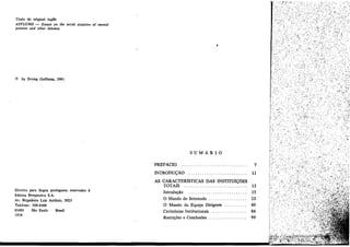Título do original ingles
ASYLUMS - Essays on the social muouon 01 mental
patients and other ínmates

I

© by Erving Goffman, 1961

SUMARIO
PREFACIO

7

INTRODUC;::AO

Direitos para língua portuguesa reservados
Editora Perspectiva S.A.
Av. Brigadeiro Luís Ant8nio, 3025
Telefone: 288-8388
01401
Silo Paulo
Brasil
1974

a

11

AS CARACTER1SnCAS DAS INSTITUIC;::OES
TOTAIS
Introducáo
, . . . . . . . . . . . . . . . ..

13
15

O Mundo do Internado
O Mundo da Equipe Dirigente
Cerimónias Institucíonaís
Restricñes e Conclusóes

23
69
84
99

 