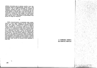 soldados convocados para os mesmos quartéis e que, imediatamente depois da desrnobilizacáo, passam para a vida
particular, e até se abstém de participar de reunióes do
regimento. Tambérn aqui estáo Os ex-doentes mentais qua
cuidadosamente evitam pessoas e acontecimentos que poderiam ligá-los ao hospital. Entre esses dais extremos, en.
contramos o sistema de "velhos amigos" nas escolas particulares e nas universidades, que funcionam como comunidades optativas para a distríbuicáo de oportunidades entre
grupos de colegas de formatura.
II
Defíní, denotativamente, as ínstítuicñes totais, enumerando-as, e tentei sugerir algumas de suas características
gerais. Raje ternos urna considerável literatura especializada a seu respeíto, e devemos ser capazes de substituir
simples sugestóes por um esquema sólido que se refira a
anatomía e ao funcionamento desse tipo de animal social.
~ certo que as semelhancas se impñem de maneira tao decisiva e persistente, que ternos o díreito de desconfiar que
existam boas razóes funcionais para que tais aspectos este.
jaro presentes e que será possível ajustá-los e apreendé-los
através de urna explicacáo funcional. Depois de fazer isso,
penso que elogiaremos e condenaremos menos determinados
superintendentes, comandantes, guardas e abades, e teremos
mais tendencia para compreender os problemas sociais nas
instltuicóes totais atravésda estrutura social subjacente a
todas elas.

-~-

,

A CARREffiA MORAL
DO DOENTE MENTAL

, '

¡

I

108

i..-

t

1lI il íI lí I¡ ,¡ ,¡ ¡,¡ , ~.;. . :.:. . . .

J;....yc,..,;"......

__

 