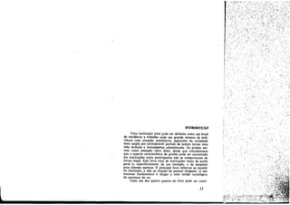 ..,
INTROPU~ÁO

Urna ínstituícáo total pode ser definida como um local
de residencia e trabalho ande uro grande número de indivíduos com situacáo semelhante, separados da sociedade
maís ampla por considerável período de tempo, Ievam urna
vida fechada e formalmente administrada As prisóes servem como exemplo claro disso, desde que consideremos
que o aspecto característico de prísóes pode ser encontrado
em instituícóes cujos participantes nao se comportaram de
forma ilegal. Este liVIO trata de ínstltuícóes totais de modo
geral e, específicamente, de um exemplo, o de hospitais
para doentes mentais. O principal foco refere-se ao mundo
do internado, e nao ao mundo do pessoal dirigente. O seu
interesse fundamental é chegar a urna versáo sociológica
da estrutura do eu.
Cada um dos quatro ensaíos do livro pode ser consi-

JI

l.,'

::r~~'
e,:;';., ;"".

!~~t" :i~Fo,,;~~;,:z, ~~~~~~~;,:

 