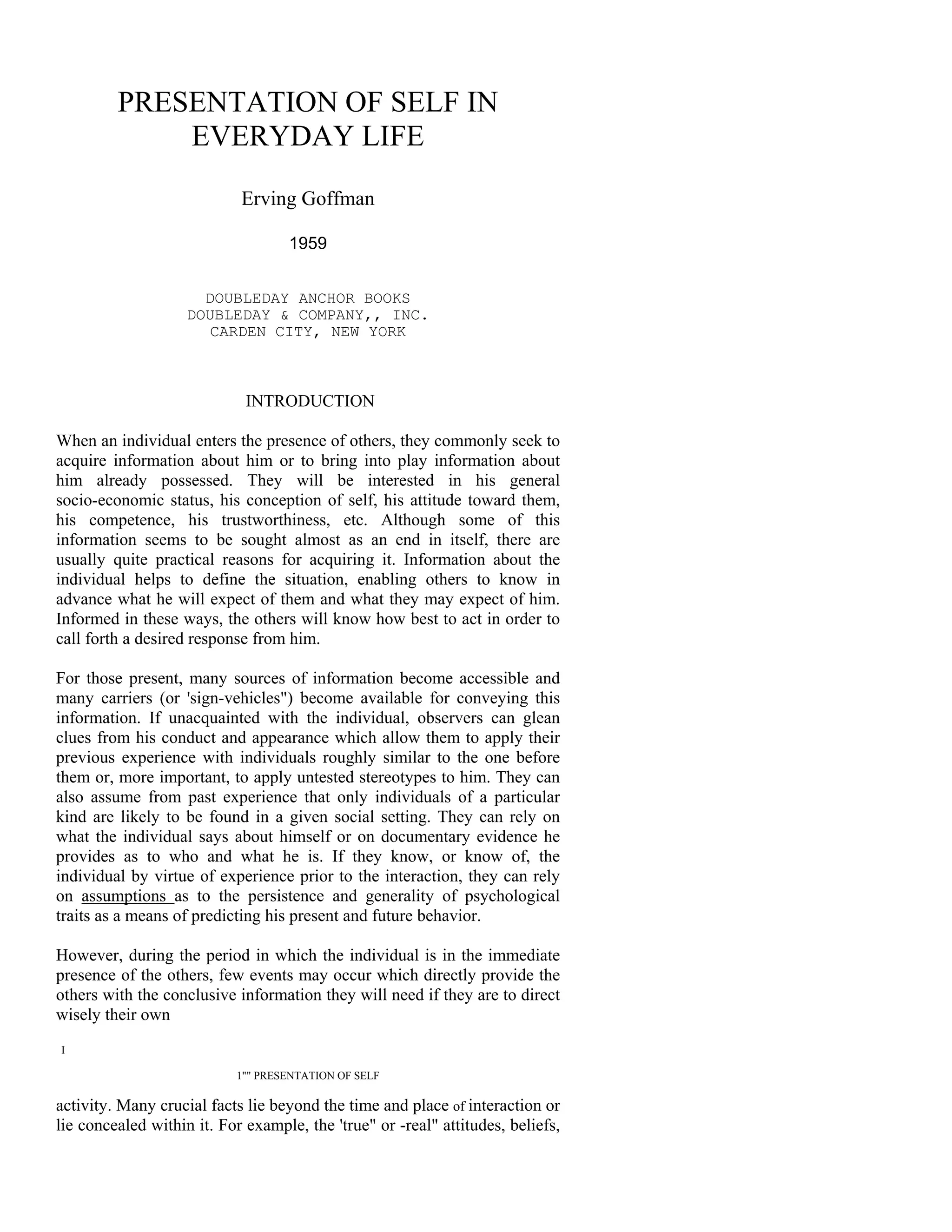 PRESENTATION OF SELF IN
             EVERYDAY LIFE

                            Erving Goffman

                                    1959


                      DOUBLEDAY ANCHOR BOOKS
                    DOUBLEDAY & COMPANY,, INC.
                       CARDEN CITY, NEW YORK



                             INTRODUCTION

When an individual enters the presence of others, they commonly seek to
acquire information about him or to bring into play information about
him already possessed. They will be interested in his general
socio-economic status, his conception of self, his attitude toward them,
his competence, his trustworthiness, etc. Although some of this
information seems to be sought almost as an end in itself, there are
usually quite practical reasons for acquiring it. Information about the
individual helps to define the situation, enabling others to know in
advance what he will expect of them and what they may expect of him.
Informed in these ways, the others will know how best to act in order to
call forth a desired response from him.

For those present, many sources of information become accessible and
many carriers (or 'sign-vehicles") become available for conveying this
information. If unacquainted with the individual, observers can glean
clues from his conduct and appearance which allow them to apply their
previous experience with individuals roughly similar to the one before
them or, more important, to apply untested stereotypes to him. They can
also assume from past experience that only individuals of a particular
kind are likely to be found in a given social setting. They can rely on
what the individual says about himself or on documentary evidence he
provides as to who and what he is. If they know, or know of, the
individual by virtue of experience prior to the interaction, they can rely
on assumptions as to the persistence and generality of psychological
traits as a means of predicting his present and future behavior.

However, during the period in which the individual is in the immediate
presence of the others, few events may occur which directly provide the
others with the conclusive information they will need if they are to direct
wisely their own
I

                           1"" PRESENTATION OF SELF

activity. Many crucial facts lie beyond the time and place of interaction or
lie concealed within it. For example, the 'true" or -real" attitudes, beliefs,
 