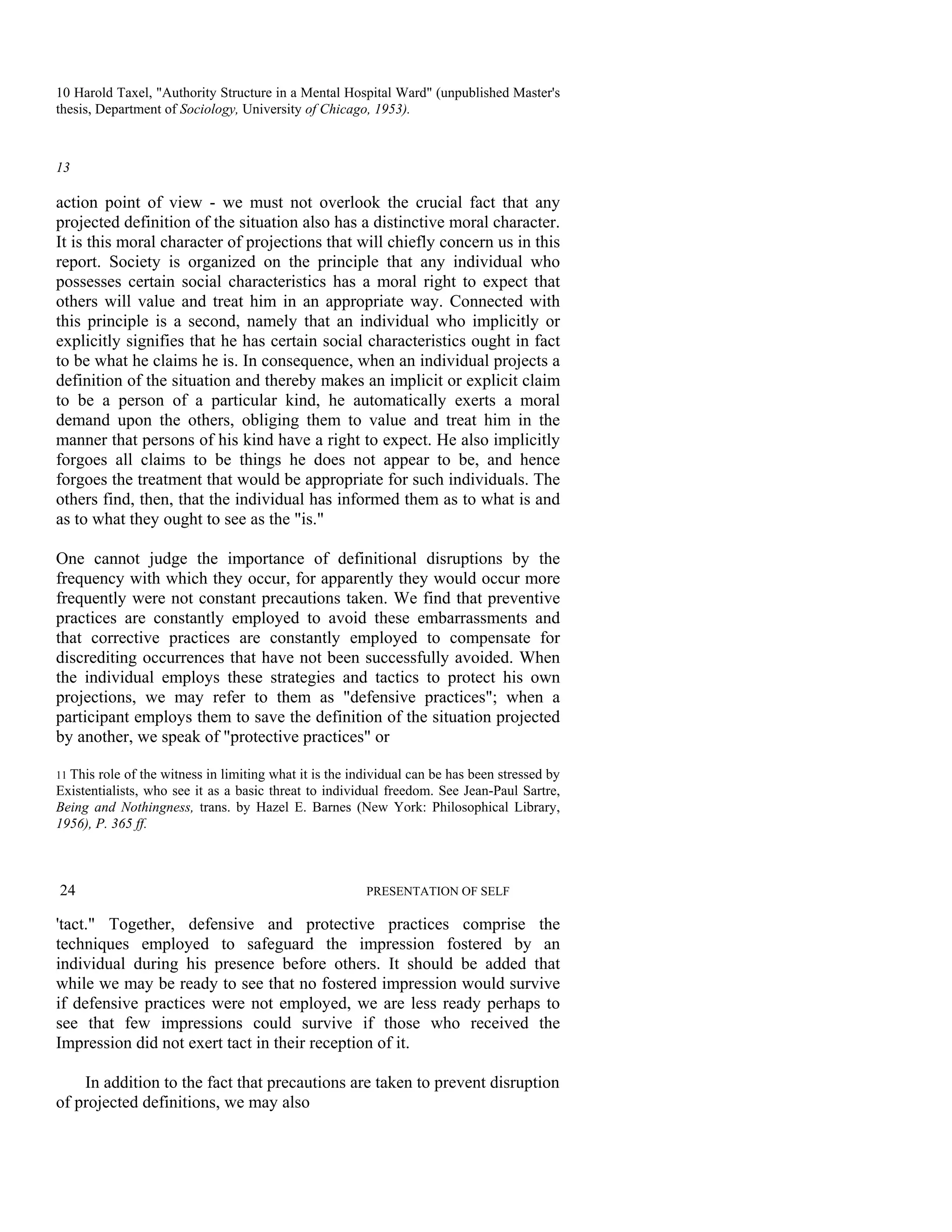 10 Harold Taxel, "Authority Structure in a Mental Hospital Ward" (unpublished Master's
thesis, Department of Sociology, University of Chicago, 1953).



13

action point of view - we must not overlook the crucial fact that any
projected definition of the situation also has a distinctive moral character.
It is this moral character of projections that will chiefly concern us in this
report. Society is organized on the principle that any individual who
possesses certain social characteristics has a moral right to expect that
others will value and treat him in an appropriate way. Connected with
this principle is a second, namely that an individual who implicitly or
explicitly signifies that he has certain social characteristics ought in fact
to be what he claims he is. In consequence, when an individual projects a
definition of the situation and thereby makes an implicit or explicit claim
to be a person of a particular kind, he automatically exerts a moral
demand upon the others, obliging them to value and treat him in the
manner that persons of his kind have a right to expect. He also implicitly
forgoes all claims to be things he does not appear to be, and hence
forgoes the treatment that would be appropriate for such individuals. The
others find, then, that the individual has informed them as to what is and
as to what they ought to see as the "is."

One cannot judge the importance of definitional disruptions by the
frequency with which they occur, for apparently they would occur more
frequently were not constant precautions taken. We find that preventive
practices are constantly employed to avoid these embarrassments and
that corrective practices are constantly employed to compensate for
discrediting occurrences that have not been successfully avoided. When
the individual employs these strategies and tactics to protect his own
projections, we may refer to them as "defensive practices"; when a
participant employs them to save the definition of the situation projected
by another, we speak of "protective practices" or

11 Thisrole of the witness in limiting what it is the individual can be has been stressed by
Existentialists, who see it as a basic threat to individual freedom. See Jean-Paul Sartre,
Being and Nothingness, trans. by Hazel E. Barnes (New York: Philosophical Library,
1956), P. 365 ff.



24                                                      PRESENTATION OF SELF

'tact." Together, defensive and protective practices comprise the
techniques employed to safeguard the impression fostered by an
individual during his presence before others. It should be added that
while we may be ready to see that no fostered impression would survive
if defensive practices were not employed, we are less ready perhaps to
see that few impressions could survive if those who received the
Impression did not exert tact in their reception of it.

    In addition to the fact that precautions are taken to prevent disruption
of projected definitions, we may also
 