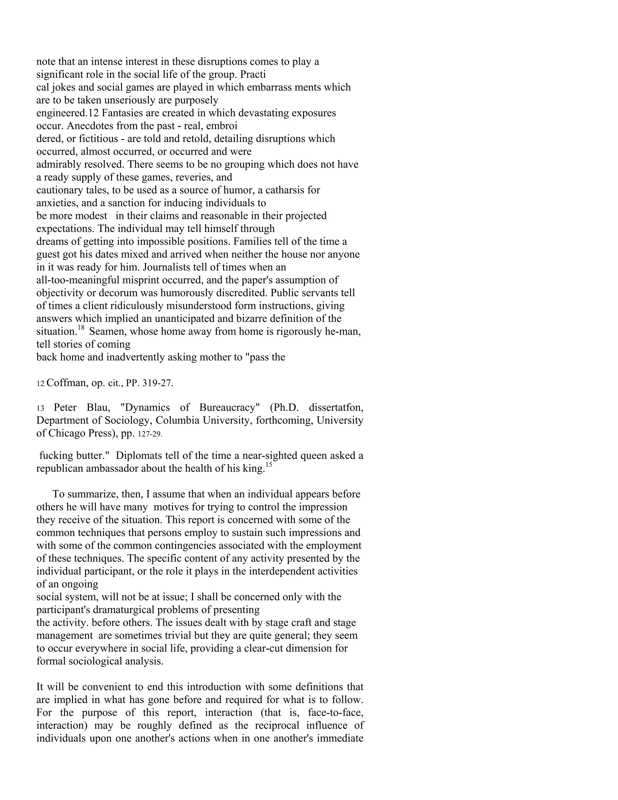 note that an intense interest in these disruptions comes to play a
significant role in the social life of the group. Practi
cal jokes and social games are played in which embarrass ments which
are to be taken unseriously are purposely
engineered.12 Fantasies are created in which devastating exposures
occur. Anecdotes from the past - real, embroi
dered, or fictitious - are told and retold, detailing disruptions which
occurred, almost occurred, or occurred and were
admirably resolved. There seems to be no grouping which does not have
a ready supply of these games, reveries, and
cautionary tales, to be used as a source of humor, a catharsis for
anxieties, and a sanction for inducing individuals to
be more modest in their claims and reasonable in their projected
expectations. The individual may tell himself through
dreams of getting into impossible positions. Families tell of the time a
guest got his dates mixed and arrived when neither the house nor anyone
in it was ready for him. Journalists tell of times when an
all-too-meaningful misprint occurred, and the paper's assumption of
objectivity or decorum was humorously discredited. Public servants tell
of times a client ridiculously misunderstood form instructions, giving
answers which implied an unanticipated and bizarre definition of the
situation.18 Seamen, whose home away from home is rigorously he-man,
tell stories of coming
back home and inadvertently asking mother to "pass the

12 Coffman,   op. cit., PP. 319-27.

13  Peter Blau, "Dynamics of Bureaucracy" (Ph.D. dissertatfon,
Department of Sociology, Columbia University, forthcoming, University
of Chicago Press), pp. 127-29.

 fucking butter." Diplomats tell of the time a near-sighted queen asked a
republican ambassador about the health of his king.15

    To summarize, then, I assume that when an individual appears before
others he will have many motives for trying to control the impression
they receive of the situation. This report is concerned with some of the
common techniques that persons employ to sustain such impressions and
with some of the common contingencies associated with the employment
of these techniques. The specific content of any activity presented by the
individual participant, or the role it plays in the interdependent activities
of an ongoing
social system, will not be at issue; I shall be concerned only with the
participant's dramaturgical problems of presenting
the activity. before others. The issues dealt with by stage craft and stage
management are sometimes trivial but they are quite general; they seem
to occur everywhere in social life, providing a clear-cut dimension for
formal sociological analysis.

It will be convenient to end this introduction with some definitions that
are implied in what has gone before and required for what is to follow.
For the purpose of this report, interaction (that is, face-to-face,
interaction) may be roughly defined as the reciprocal influence of
individuals upon one another's actions when in one another's immediate
 