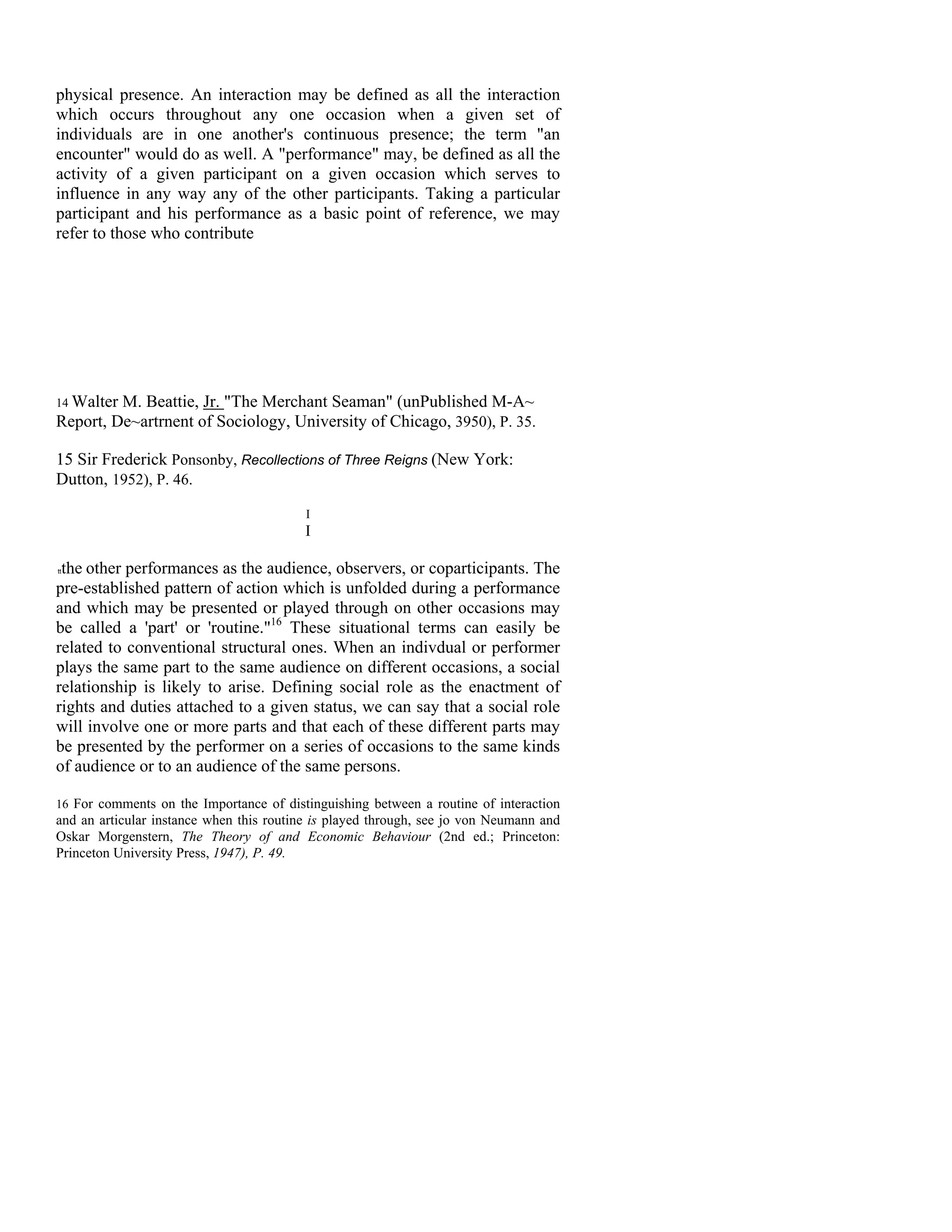 physical presence. An interaction may be defined as all the interaction
which occurs throughout any one occasion when a given set of
individuals are in one another's continuous presence; the term "an
encounter" would do as well. A "performance" may, be defined as all the
activity of a given participant on a given occasion which serves to
influence in any way any of the other participants. Taking a particular
participant and his performance as a basic point of reference, we may
refer to those who contribute




14 Walter M. Beattie, Jr. "The Merchant Seaman" (unPublished M-A~
Report, De~artrnent of Sociology, University of Chicago, 3950), P. 35.

15 Sir Frederick Ponsonby, Recollections of Three Reigns (New York:
Dutton, 1952), P. 46.
                                          I
                                          I

 the other performances as the audience, observers, or coparticipants. The
tt


pre-established pattern of action which is unfolded during a performance
and which may be presented or played through on other occasions may
be called a 'part' or 'routine."16 These situational terms can easily be
related to conventional structural ones. When an indivdual or performer
plays the same part to the same audience on different occasions, a social
relationship is likely to arise. Defining social role as the enactment of
rights and duties attached to a given status, we can say that a social role
will involve one or more parts and that each of these different parts may
be presented by the performer on a series of occasions to the same kinds
of audience or to an audience of the same persons.

16 For comments on the Importance of distinguishing between a routine of interaction
and an articular instance when this routine is played through, see jo von Neumann and
Oskar Morgenstern, The Theory of and Economic Behaviour (2nd ed.; Princeton:
Princeton University Press, 1947), P. 49.
 