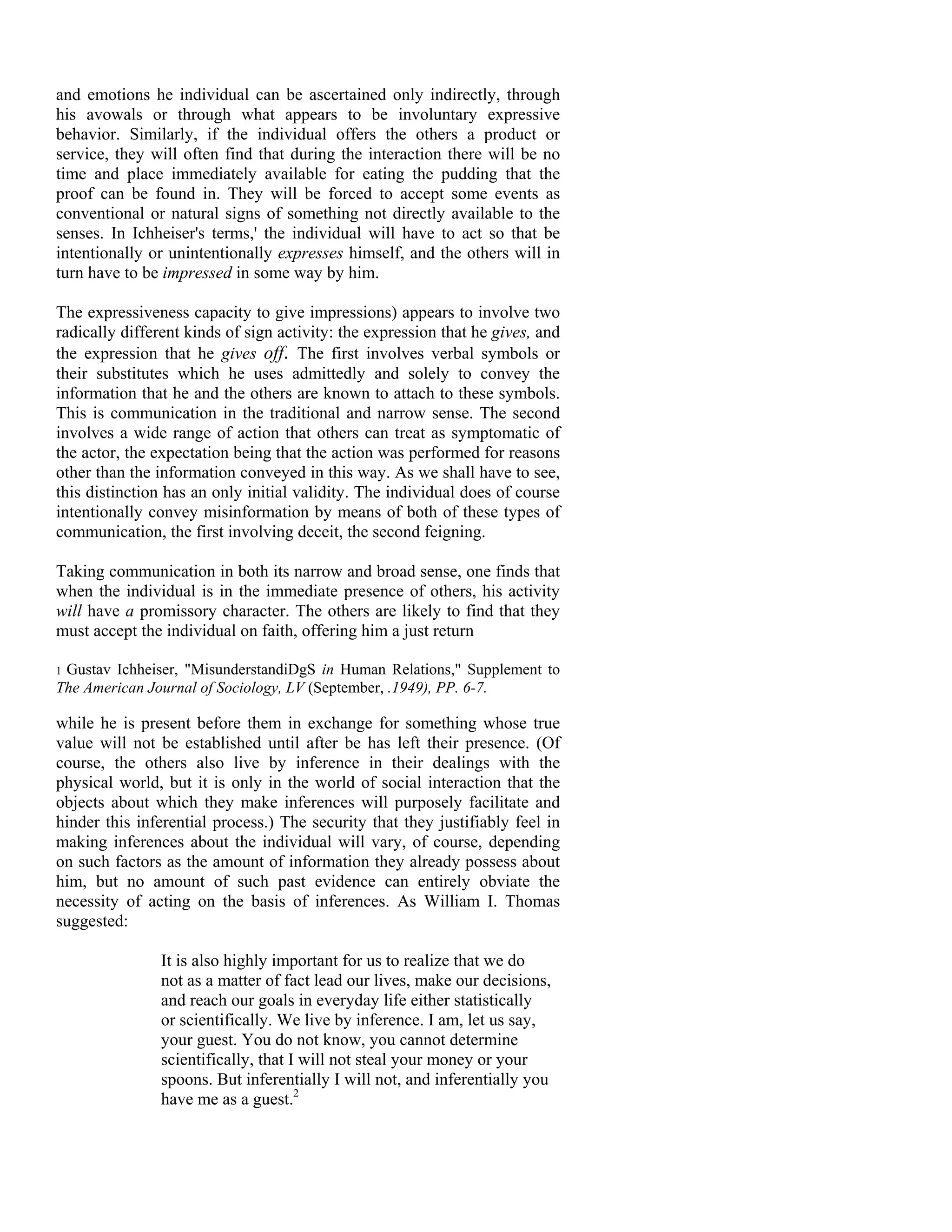and emotions he individual can be ascertained only indirectly, through
his avowals or through what appears to be involuntary expressive
behavior. Similarly, if the individual offers the others a product or
service, they will often find that during the interaction there will be no
time and place immediately available for eating the pudding that the
proof can be found in. They will be forced to accept some events as
conventional or natural signs of something not directly available to the
senses. In Ichheiser's terms,' the individual will have to act so that be
intentionally or unintentionally expresses himself, and the others will in
turn have to be impressed in some way by him.

The expressiveness capacity to give impressions) appears to involve two
radically different kinds of sign activity: the expression that he gives, and
the expression that he gives off. The first involves verbal symbols or
their substitutes which he uses admittedly and solely to convey the
information that he and the others are known to attach to these symbols.
This is communication in the traditional and narrow sense. The second
involves a wide range of action that others can treat as symptomatic of
the actor, the expectation being that the action was performed for reasons
other than the information conveyed in this way. As we shall have to see,
this distinction has an only initial validity. The individual does of course
intentionally convey misinformation by means of both of these types of
communication, the first involving deceit, the second feigning.

Taking communication in both its narrow and broad sense, one finds that
when the individual is in the immediate presence of others, his activity
will have a promissory character. The others are likely to find that they
must accept the individual on faith, offering him a just return

1Gustav Ichheiser, "MisunderstandiDgS in Human Relations," Supplement to
The American Journal of Sociology, LV (September, .1949), PP. 6-7.

while he is present before them in exchange for something whose true
value will not be established until after be has left their presence. (Of
course, the others also live by inference in their dealings with the
physical world, but it is only in the world of social interaction that the
objects about which they make inferences will purposely facilitate and
hinder this inferential process.) The security that they justifiably feel in
making inferences about the individual will vary, of course, depending
on such factors as the amount of information they already possess about
him, but no amount of such past evidence can entirely obviate the
necessity of acting on the basis of inferences. As William I. Thomas
suggested:

                It is also highly important for us to realize that we do
                not as a matter of fact lead our lives, make our decisions,
                and reach our goals in everyday life either statistically
                or scientifically. We live by inference. I am, let us say,
                your guest. You do not know, you cannot determine
                scientifically, that I will not steal your money or your
                spoons. But inferentially I will not, and inferentially you
                have me as a guest.2
 