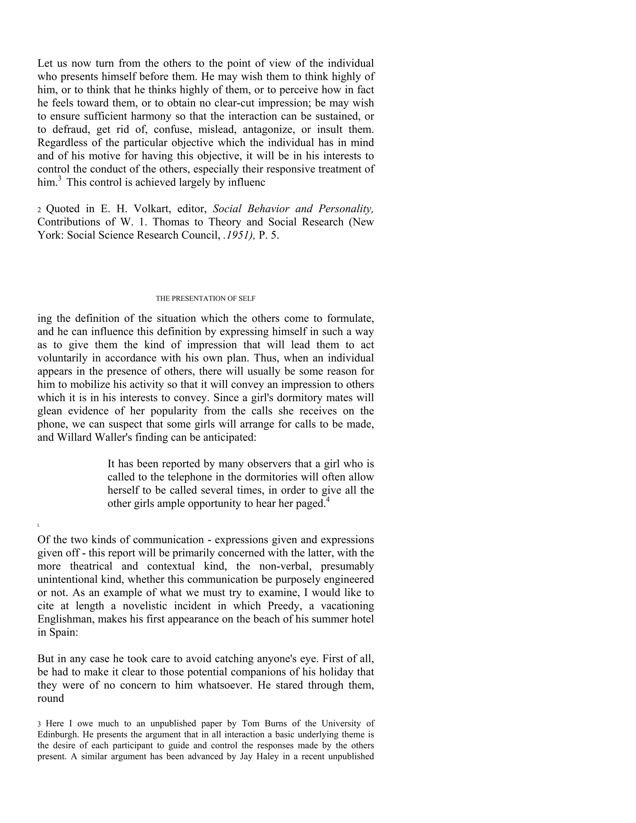 Let us now turn from the others to the point of view of the individual
who presents himself before them. He may wish them to think highly of
him, or to think that he thinks highly of them, or to perceive how in fact
he feels toward them, or to obtain no clear-cut impression; be may wish
to ensure sufficient harmony so that the interaction can be sustained, or
to defraud, get rid of, confuse, mislead, antagonize, or insult them.
Regardless of the particular objective which the individual has in mind
and of his motive for having this objective, it will be in his interests to
control the conduct of the others, especially their responsive treatment of
him.3 This control is achieved largely by influenc

2Quoted in E. H. Volkart, editor, Social Behavior and Personality,
Contributions of W. 1. Thomas to Theory and Social Research (New
York: Social Science Research Council, .1951), P. 5.




                              THE PRESENTATION OF SELF

ing the definition of the situation which the others come to formulate,
and he can influence this definition by expressing himself in such a way
as to give them the kind of impression that will lead them to act
voluntarily in accordance with his own plan. Thus, when an individual
appears in the presence of others, there will usually be some reason for
him to mobilize his activity so that it will convey an impression to others
which it is in his interests to convey. Since a girl's dormitory mates will
glean evidence of her popularity from the calls she receives on the
phone, we can suspect that some girls will arrange for calls to be made,
and Willard Waller's finding can be anticipated:

                  It has been reported by many observers that a girl who is
                  called to the telephone in the dormitories will often allow
                  herself to be called several times, in order to give all the
                  other girls ample opportunity to hear her paged.4
L


Of the two kinds of communication - expressions given and expressions
given off - this report will be primarily concerned with the latter, with the
more theatrical and contextual kind, the non-verbal, presumably
unintentional kind, whether this communication be purposely engineered
or not. As an example of what we must try to examine, I would like to
cite at length a novelistic incident in which Preedy, a vacationing
Englishman, makes his first appearance on the beach of his summer hotel
in Spain:

But in any case he took care to avoid catching anyone's eye. First of all,
be had to make it clear to those potential companions of his holiday that
they were of no concern to him whatsoever. He stared through them,
round

3 Here I owe much to an unpublished paper by Tom Burns of the University of
Edinburgh. He presents the argument that in all interaction a basic underlying theme is
the desire of each participant to guide and control the responses made by the others
present. A similar argument has been advanced by Jay Haley in a recent unpublished
 