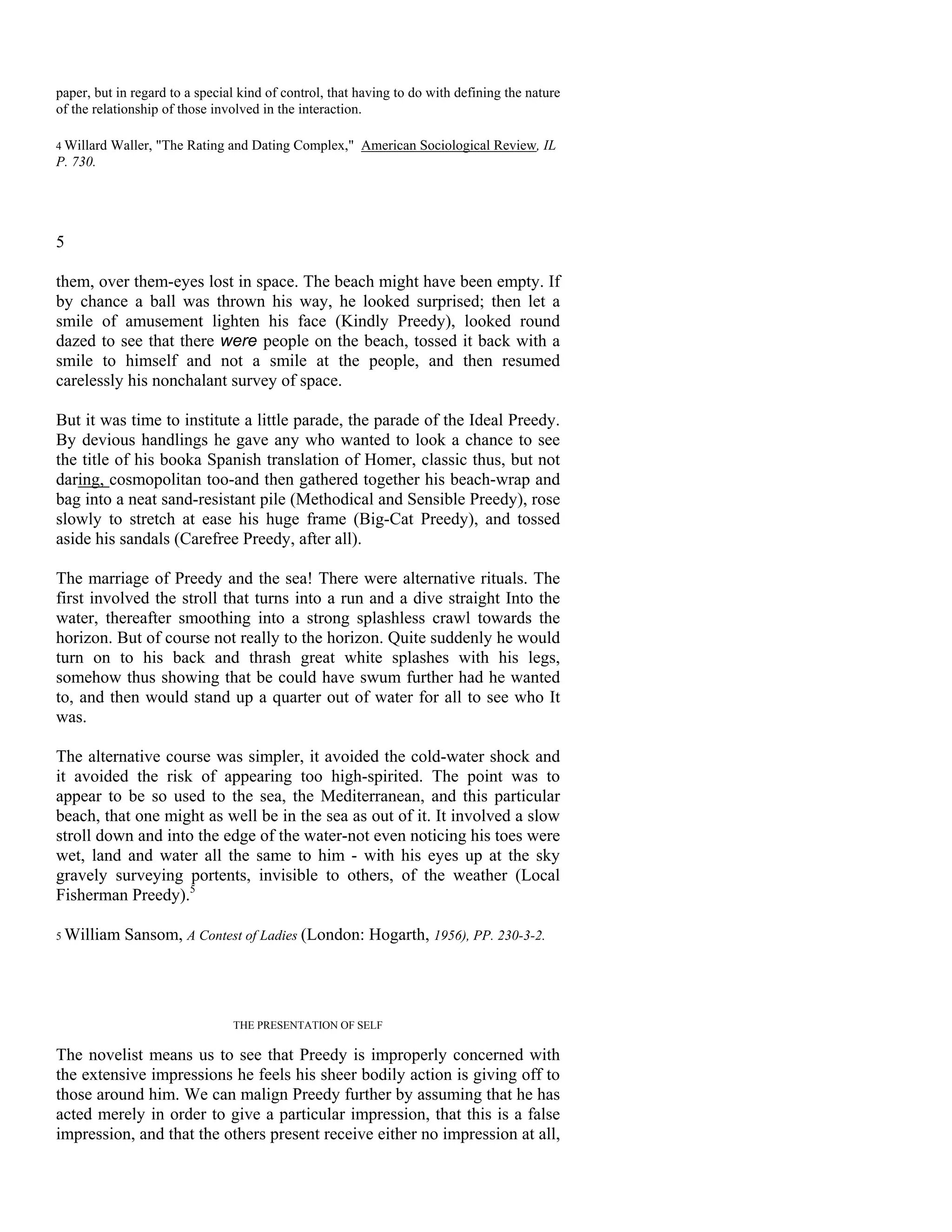 paper, but in regard to a special kind of control, that having to do with defining the nature
of the relationship of those involved in the interaction.

4 Willard Waller, "The Rating and Dating Complex," American Sociological Review, IL
P. 730.




5

them, over them-eyes lost in space. The beach might have been empty. If
by chance a ball was thrown his way, he looked surprised; then let a
smile of amusement lighten his face (Kindly Preedy), looked round
dazed to see that there were people on the beach, tossed it back with a
smile to himself and not a smile at the people, and then resumed
carelessly his nonchalant survey of space.

But it was time to institute a little parade, the parade of the Ideal Preedy.
By devious handlings he gave any who wanted to look a chance to see
the title of his booka Spanish translation of Homer, classic thus, but not
daring, cosmopolitan too-and then gathered together his beach-wrap and
bag into a neat sand-resistant pile (Methodical and Sensible Preedy), rose
slowly to stretch at ease his huge frame (Big-Cat Preedy), and tossed
aside his sandals (Carefree Preedy, after all).

The marriage of Preedy and the sea! There were alternative rituals. The
first involved the stroll that turns into a run and a dive straight Into the
water, thereafter smoothing into a strong splashless crawl towards the
horizon. But of course not really to the horizon. Quite suddenly he would
turn on to his back and thrash great white splashes with his legs,
somehow thus showing that be could have swum further had he wanted
to, and then would stand up a quarter out of water for all to see who It
was.

The alternative course was simpler, it avoided the cold-water shock and
it avoided the risk of appearing too high-spirited. The point was to
appear to be so used to the sea, the Mediterranean, and this particular
beach, that one might as well be in the sea as out of it. It involved a slow
stroll down and into the edge of the water-not even noticing his toes were
wet, land and water all the same to him - with his eyes up at the sky
gravely surveying portents, invisible to others, of the weather (Local
Fisherman Preedy).5

5 William   Sansom, A Contest of Ladies (London: Hogarth, 1956), PP. 230-3-2.




                                THE PRESENTATION OF SELF

The novelist means us to see that Preedy is improperly concerned with
the extensive impressions he feels his sheer bodily action is giving off to
those around him. We can malign Preedy further by assuming that he has
acted merely in order to give a particular impression, that this is a false
impression, and that the others present receive either no impression at all,
 
