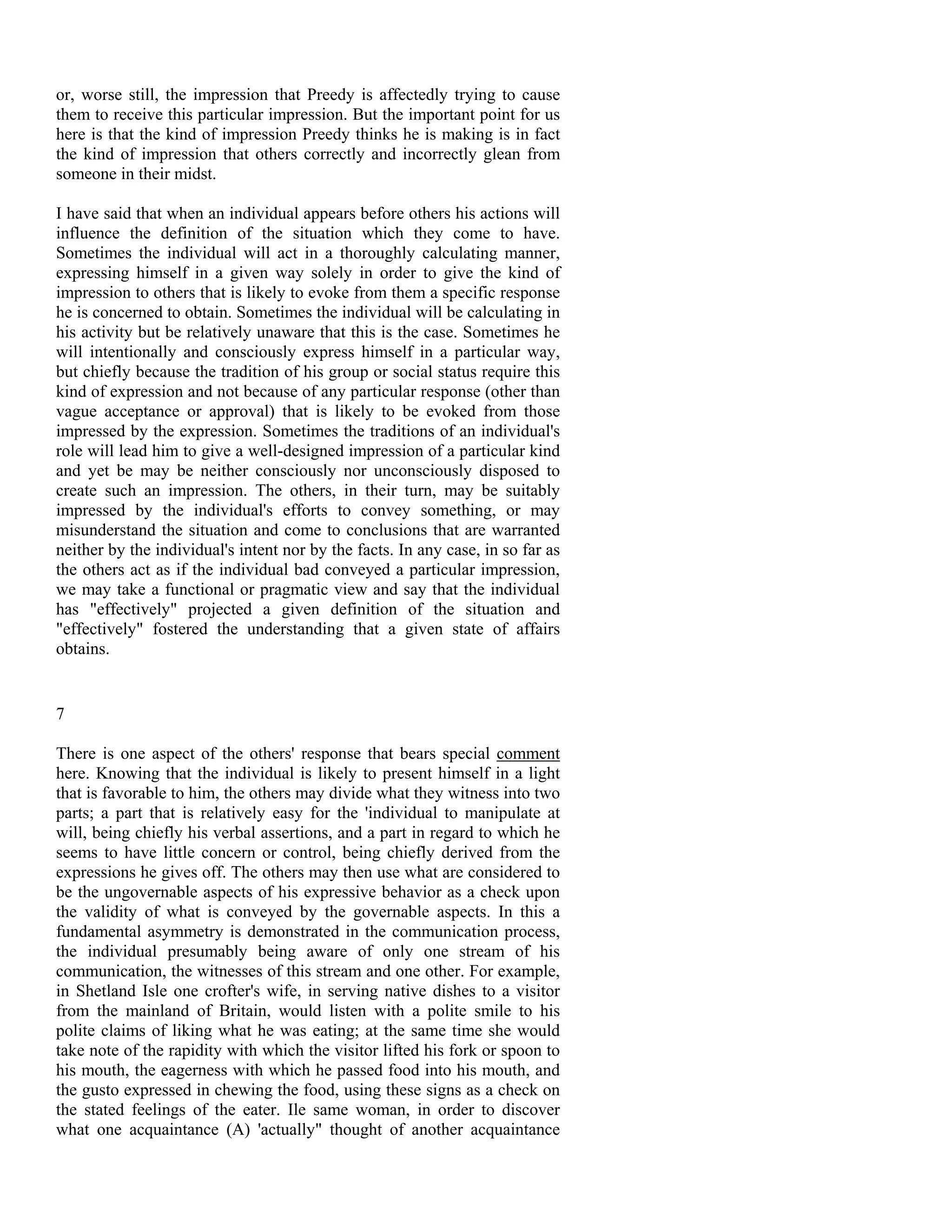 or, worse still, the impression that Preedy is affectedly trying to cause
them to receive this particular impression. But the important point for us
here is that the kind of impression Preedy thinks he is making is in fact
the kind of impression that others correctly and incorrectly glean from
someone in their midst.

I have said that when an individual appears before others his actions will
influence the definition of the situation which they come to have.
Sometimes the individual will act in a thoroughly calculating manner,
expressing himself in a given way solely in order to give the kind of
impression to others that is likely to evoke from them a specific response
he is concerned to obtain. Sometimes the individual will be calculating in
his activity but be relatively unaware that this is the case. Sometimes he
will intentionally and consciously express himself in a particular way,
but chiefly because the tradition of his group or social status require this
kind of expression and not because of any particular response (other than
vague acceptance or approval) that is likely to be evoked from those
impressed by the expression. Sometimes the traditions of an individual's
role will lead him to give a well-designed impression of a particular kind
and yet be may be neither consciously nor unconsciously disposed to
create such an impression. The others, in their turn, may be suitably
impressed by the individual's efforts to convey something, or may
misunderstand the situation and come to conclusions that are warranted
neither by the individual's intent nor by the facts. In any case, in so far as
the others act as if the individual bad conveyed a particular impression,
we may take a functional or pragmatic view and say that the individual
has "effectively" projected a given definition of the situation and
"effectively" fostered the understanding that a given state of affairs
obtains.


7

There is one aspect of the others' response that bears special comment
here. Knowing that the individual is likely to present himself in a light
that is favorable to him, the others may divide what they witness into two
parts; a part that is relatively easy for the 'individual to manipulate at
will, being chiefly his verbal assertions, and a part in regard to which he
seems to have little concern or control, being chiefly derived from the
expressions he gives off. The others may then use what are considered to
be the ungovernable aspects of his expressive behavior as a check upon
the validity of what is conveyed by the governable aspects. In this a
fundamental asymmetry is demonstrated in the communication process,
the individual presumably being aware of only one stream of his
communication, the witnesses of this stream and one other. For example,
in Shetland Isle one crofter's wife, in serving native dishes to a visitor
from the mainland of Britain, would listen with a polite smile to his
polite claims of liking what he was eating; at the same time she would
take note of the rapidity with which the visitor lifted his fork or spoon to
his mouth, the eagerness with which he passed food into his mouth, and
the gusto expressed in chewing the food, using these signs as a check on
the stated feelings of the eater. Ile same woman, in order to discover
what one acquaintance (A) 'actually" thought of another acquaintance
 