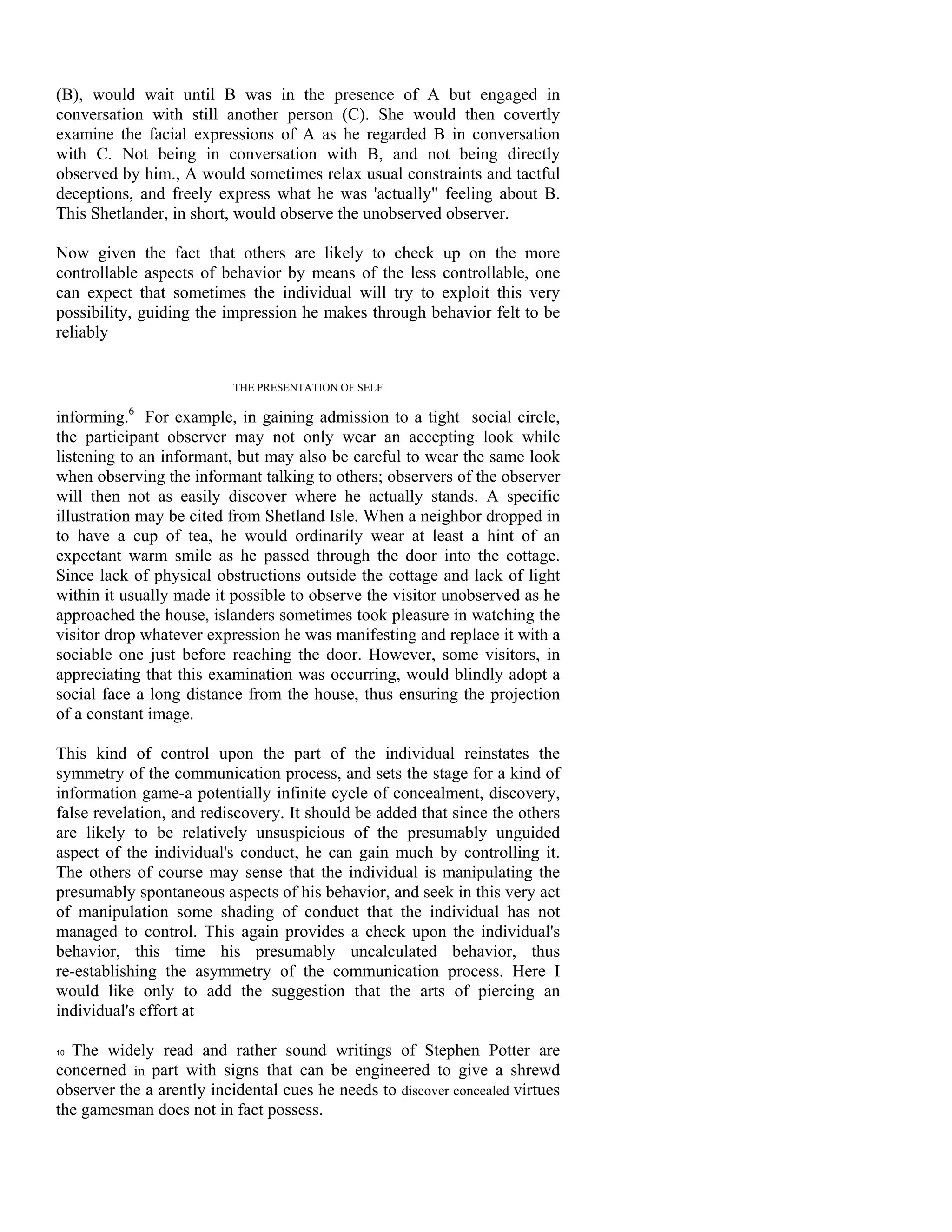 (B), would wait until B was in the presence of A but engaged in
conversation with still another person (C). She would then covertly
examine the facial expressions of A as he regarded B in conversation
with C. Not being in conversation with B, and not being directly
observed by him., A would sometimes relax usual constraints and tactful
deceptions, and freely express what he was 'actually" feeling about B.
This Shetlander, in short, would observe the unobserved observer.

Now given the fact that others are likely to check up on the more
controllable aspects of behavior by means of the less controllable, one
can expect that sometimes the individual will try to exploit this very
possibility, guiding the impression he makes through behavior felt to be
reliably


                           THE PRESENTATION OF SELF

informing.6 For example, in gaining admission to a tight social circle,
the participant observer may not only wear an accepting look while
listening to an informant, but may also be careful to wear the same look
when observing the informant talking to others; observers of the observer
will then not as easily discover where he actually stands. A specific
illustration may be cited from Shetland Isle. When a neighbor dropped in
to have a cup of tea, he would ordinarily wear at least a hint of an
expectant warm smile as he passed through the door into the cottage.
Since lack of physical obstructions outside the cottage and lack of light
within it usually made it possible to observe the visitor unobserved as he
approached the house, islanders sometimes took pleasure in watching the
visitor drop whatever expression he was manifesting and replace it with a
sociable one just before reaching the door. However, some visitors, in
appreciating that this examination was occurring, would blindly adopt a
social face a long distance from the house, thus ensuring the projection
of a constant image.

This kind of control upon the part of the individual reinstates the
symmetry of the communication process, and sets the stage for a kind of
information game-a potentially infinite cycle of concealment, discovery,
false revelation, and rediscovery. It should be added that since the others
are likely to be relatively unsuspicious of the presumably unguided
aspect of the individual's conduct, he can gain much by controlling it.
The others of course may sense that the individual is manipulating the
presumably spontaneous aspects of his behavior, and seek in this very act
of manipulation some shading of conduct that the individual has not
managed to control. This again provides a check upon the individual's
behavior, this time his presumably uncalculated behavior, thus
re-establishing the asymmetry of the communication process. Here I
would like only to add the suggestion that the arts of piercing an
individual's effort at

10 The widely read and rather sound writings of Stephen Potter are

concerned in part with signs that can be engineered to give a shrewd
observer the a arently incidental cues he needs to discover concealed virtues
the gamesman does not in fact possess.
 