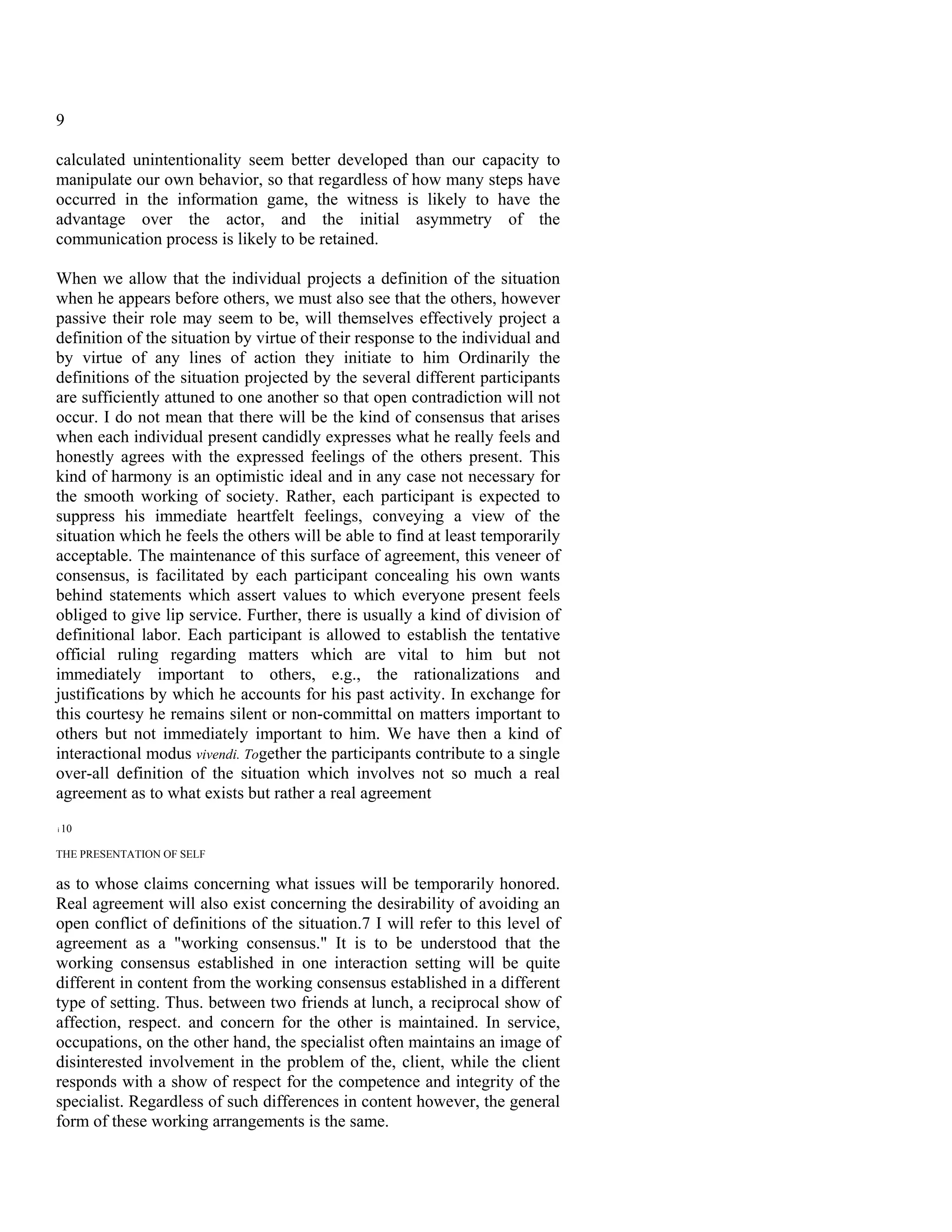 9

calculated unintentionality seem better developed than our capacity to
manipulate our own behavior, so that regardless of how many steps have
occurred in the information game, the witness is likely to have the
advantage over the actor, and the initial asymmetry of the
communication process is likely to be retained.

When we allow that the individual projects a definition of the situation
when he appears before others, we must also see that the others, however
passive their role may seem to be, will themselves effectively project a
definition of the situation by virtue of their response to the individual and
by virtue of any lines of action they initiate to him Ordinarily the
definitions of the situation projected by the several different participants
are sufficiently attuned to one another so that open contradiction will not
occur. I do not mean that there will be the kind of consensus that arises
when each individual present candidly expresses what he really feels and
honestly agrees with the expressed feelings of the others present. This
kind of harmony is an optimistic ideal and in any case not necessary for
the smooth working of society. Rather, each participant is expected to
suppress his immediate heartfelt feelings, conveying a view of the
situation which he feels the others will be able to find at least temporarily
acceptable. The maintenance of this surface of agreement, this veneer of
consensus, is facilitated by each participant concealing his own wants
behind statements which assert values to which everyone present feels
obliged to give lip service. Further, there is usually a kind of division of
definitional labor. Each participant is allowed to establish the tentative
official ruling regarding matters which are vital to him but not
immediately important to others, e.g., the rationalizations and
justifications by which he accounts for his past activity. In exchange for
this courtesy he remains silent or non-committal on matters important to
others but not immediately important to him. We have then a kind of
interactional modus vivendi. Together the participants contribute to a single
over-all definition of the situation which involves not so much a real
agreement as to what exists but rather a real agreement
i   10

THE PRESENTATION OF SELF

as to whose claims concerning what issues will be temporarily honored.
Real agreement will also exist concerning the desirability of avoiding an
open conflict of definitions of the situation.7 I will refer to this level of
agreement as a "working consensus." It is to be understood that the
working consensus established in one interaction setting will be quite
different in content from the working consensus established in a different
type of setting. Thus. between two friends at lunch, a reciprocal show of
affection, respect. and concern for the other is maintained. In service,
occupations, on the other hand, the specialist often maintains an image of
disinterested involvement in the problem of the, client, while the client
responds with a show of respect for the competence and integrity of the
specialist. Regardless of such differences in content however, the general
form of these working arrangements is the same.
 