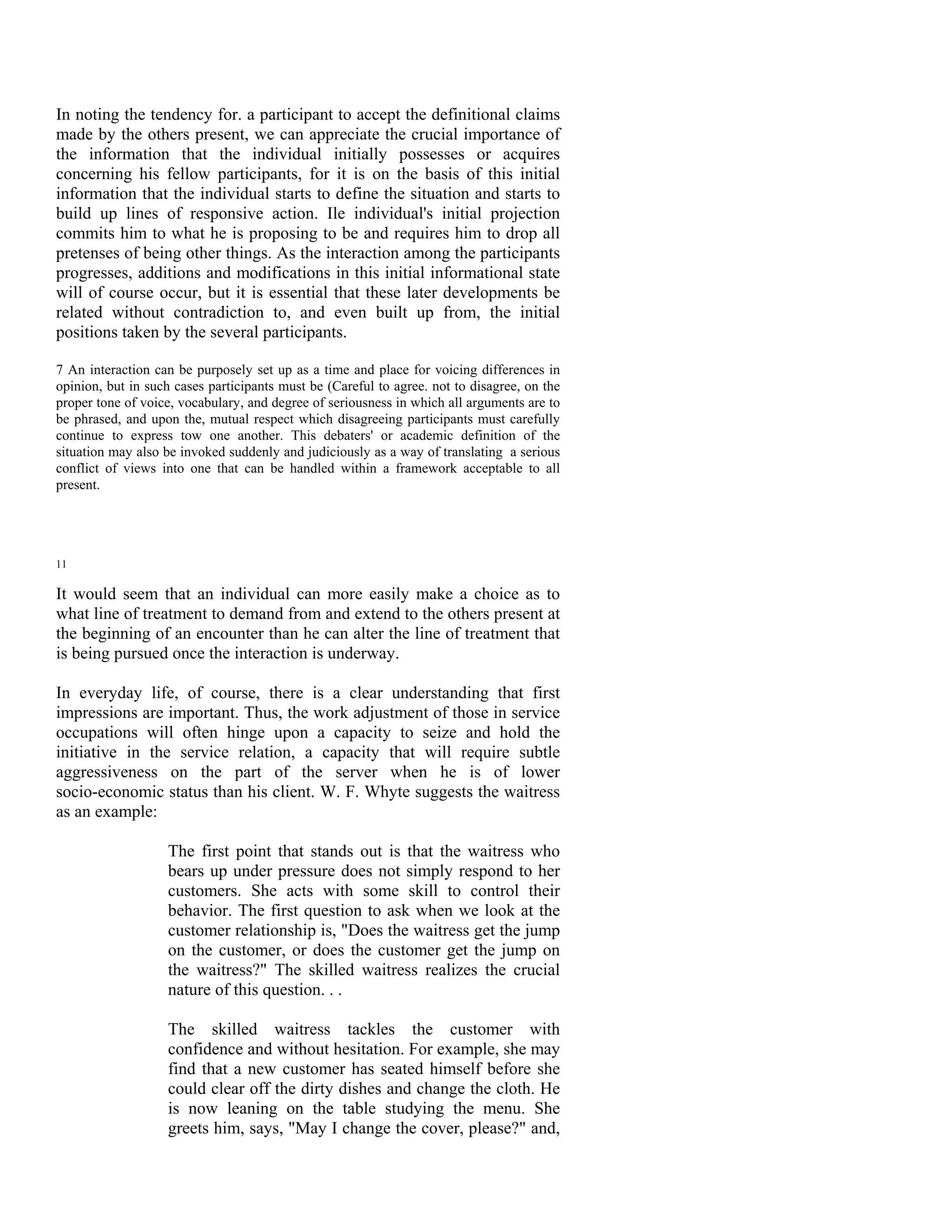 In noting the tendency for. a participant to accept the definitional claims
made by the others present, we can appreciate the crucial importance of
the information that the individual initially possesses or acquires
concerning his fellow participants, for it is on the basis of this initial
information that the individual starts to define the situation and starts to
build up lines of responsive action. Ile individual's initial projection
commits him to what he is proposing to be and requires him to drop all
pretenses of being other things. As the interaction among the participants
progresses, additions and modifications in this initial informational state
will of course occur, but it is essential that these later developments be
related without contradiction to, and even built up from, the initial
positions taken by the several participants.

7 An interaction can be purposely set up as a time and place for voicing differences in
opinion, but in such cases participants must be (Careful to agree. not to disagree, on the
proper tone of voice, vocabulary, and degree of seriousness in which all arguments are to
be phrased, and upon the, mutual respect which disagreeing participants must carefully
continue to express tow one another. This debaters' or academic definition of the
situation may also be invoked suddenly and judiciously as a way of translating a serious
conflict of views into one that can be handled within a framework acceptable to all
present.




11

It would seem that an individual can more easily make a choice as to
what line of treatment to demand from and extend to the others present at
the beginning of an encounter than he can alter the line of treatment that
is being pursued once the interaction is underway.

In everyday life, of course, there is a clear understanding that first
impressions are important. Thus, the work adjustment of those in service
occupations will often hinge upon a capacity to seize and hold the
initiative in the service relation, a capacity that will require subtle
aggressiveness on the part of the server when he is of lower
socio-economic status than his client. W. F. Whyte suggests the waitress
as an example:

                   The first point that stands out is that the waitress who
                   bears up under pressure does not simply respond to her
                   customers. She acts with some skill to control their
                   behavior. The first question to ask when we look at the
                   customer relationship is, "Does the waitress get the jump
                   on the customer, or does the customer get the jump on
                   the waitress?" The skilled waitress realizes the crucial
                   nature of this question. . .

                   The skilled waitress tackles the customer with
                   confidence and without hesitation. For example, she may
                   find that a new customer has seated himself before she
                   could clear off the dirty dishes and change the cloth. He
                   is now leaning on the table studying the menu. She
                   greets him, says, "May I change the cover, please?" and,
 