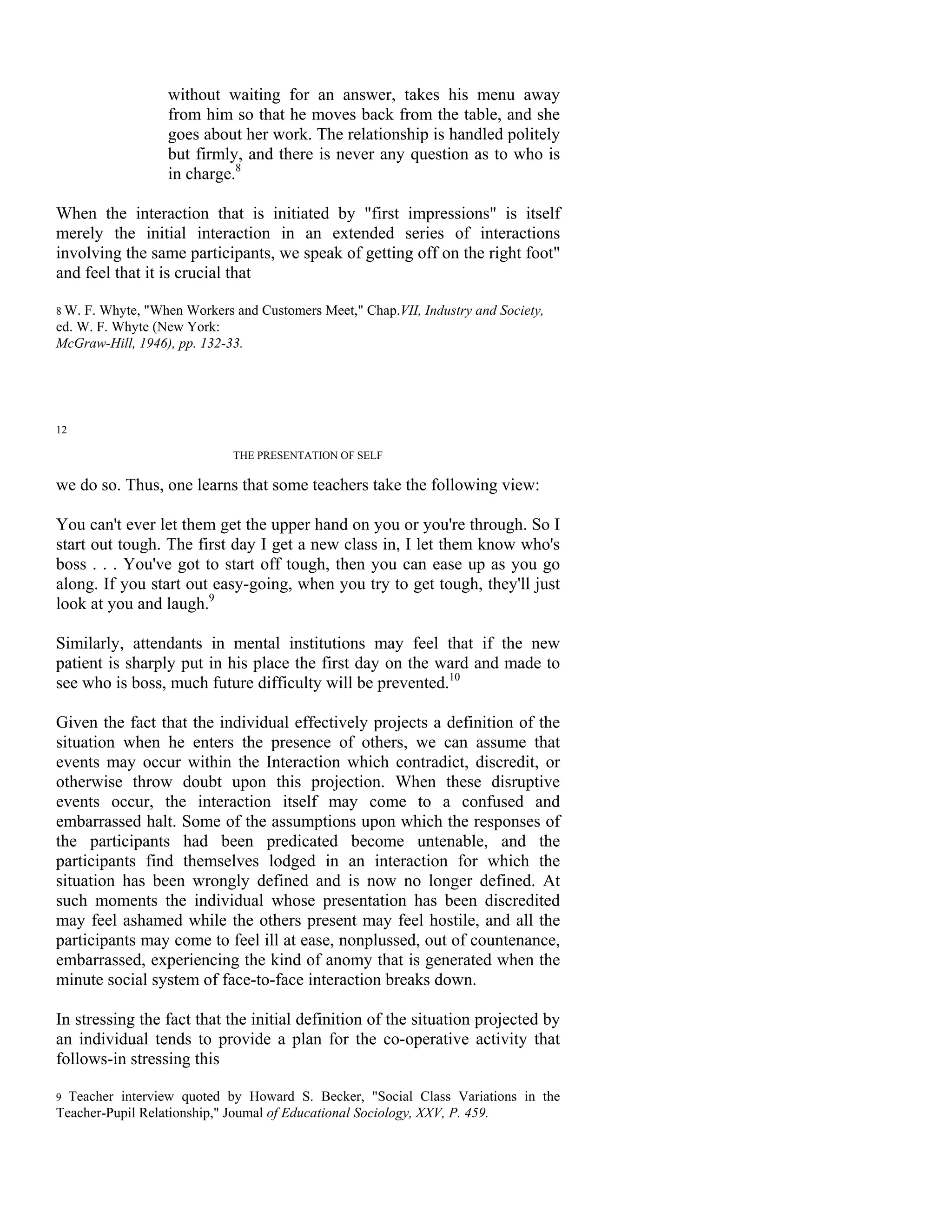 without waiting for an answer, takes his menu away
                  from him so that he moves back from the table, and she
                  goes about her work. The relationship is handled politely
                  but firmly, and there is never any question as to who is
                  in charge.8

When the interaction that is initiated by "first impressions" is itself
merely the initial interaction in an extended series of interactions
involving the same participants, we speak of getting off on the right foot"
and feel that it is crucial that

8 W. F. Whyte, "When Workers and Customers Meet," Chap.VII, Industry and Society,
ed. W. F. Whyte (New York:
McGraw-Hill, 1946), pp. 132-33.




12

                             THE PRESENTATION OF SELF

we do so. Thus, one learns that some teachers take the following view:

You can't ever let them get the upper hand on you or you're through. So I
start out tough. The first day I get a new class in, I let them know who's
boss . . . You've got to start off tough, then you can ease up as you go
along. If you start out easy-going, when you try to get tough, they'll just
look at you and laugh.9

Similarly, attendants in mental institutions may feel that if the new
patient is sharply put in his place the first day on the ward and made to
see who is boss, much future difficulty will be prevented.10

Given the fact that the individual effectively projects a definition of the
situation when he enters the presence of others, we can assume that
events may occur within the Interaction which contradict, discredit, or
otherwise throw doubt upon this projection. When these disruptive
events occur, the interaction itself may come to a confused and
embarrassed halt. Some of the assumptions upon which the responses of
the participants had been predicated become untenable, and the
participants find themselves lodged in an interaction for which the
situation has been wrongly defined and is now no longer defined. At
such moments the individual whose presentation has been discredited
may feel ashamed while the others present may feel hostile, and all the
participants may come to feel ill at ease, nonplussed, out of countenance,
embarrassed, experiencing the kind of anomy that is generated when the
minute social system of face-to-face interaction breaks down.

In stressing the fact that the initial definition of the situation projected by
an individual tends to provide a plan for the co-operative activity that
follows-in stressing this

9 Teacher interview quoted by Howard S. Becker, "Social Class Variations in the
Teacher-Pupil Relationship," Joumal of Educational Sociology, XXV, P. 459.
 