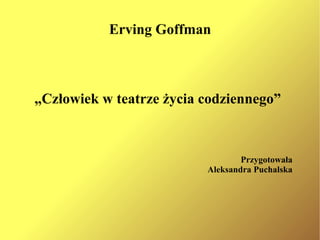 Erving Goffman „ Człowiek w teatrze życia codziennego” Przygotowała Aleksandra Puchalska 