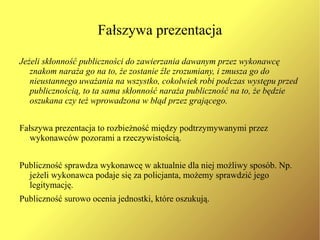 Fasada Fasadą można nazwać tę część występu jednostki, która funkcjonuje niezmiennie przez cały czas jego trwania, dostarczając obserwatorom definicji sytuacji. Fasadą są więc standardowe sodki wyrazu, które jednostka stosuje celowo lub mimowolnie podczas występu. Dekoracja  – to otoczenie w którym występuje jednostka składające się z mebli, rekwizytów etc., które znajduje się stale w tym samym miejscu. Tylko w wyjątkowych sytuacjach dekoracja przemieszcza się razem z wykonawcą np. kondukt pogrzebowy. Fasada osobista –  odnosi się do tych środków wyrazu, które są najmocniej związane z samym wykonawcą i przemieszczają się razem z nim np. strój, płeć, wiek, sposób mówienia, mimika, insygnia związane z pozycją itd.  (patrz następny slajd) Fasada społeczna –  to bardzo swoiste i niepowtarzalne przedstawienie, które można zdefiniować jako zespół oczekiwań i stereotypów, pewne „zbiorowe wyobrażenie”. 
