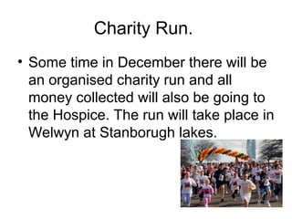 Charity Run.
• Some time in December there will be
an organised charity run and all
money collected will also be going to
the Hospice. The run will take place in
Welwyn at Stanborugh lakes.
 