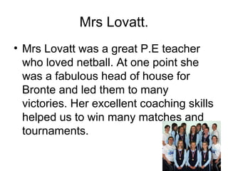 Mrs Lovatt.
• Mrs Lovatt was a great P.E teacher
who loved netball. At one point she
was a fabulous head of house for
Bronte and led them to many
victories. Her excellent coaching skills
helped us to win many matches and
tournaments.
 