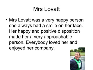 Mrs Lovatt
• Mrs Lovatt was a very happy person
she always had a smile on her face.
Her happy and positive disposition
made her a very approachable
person. Everybody loved her and
enjoyed her company.
 