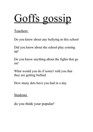Goffs gossip
Teachers
Do you know about any bullying in this school
Did you know about the school play coming
up!
Do you know anything about the fights that go
on!
What would you do if some1 told you that
they are getting bullied
How many dets have you had in a day
Students
do you think your popular!
 