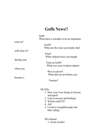 Goffs News!!
Staff:
What does u consider to be an important
issue at?
Goffs?
What are the issue you manly deal
with time to?
Time?
What subjects have you taught
during your
Time at Goffs?
What was your weakest subject
when you
Was at school?
What did you do before you
became a
Teacher?
Mr Ellis
1. How year 9 are doing in lessons
and sport!
2. Late to lessons and bulling!
3. Science and P.E!
4. Art!
5. I went to Loughborough and
bike riding!
Mr rimmed
1. Exam results!
 