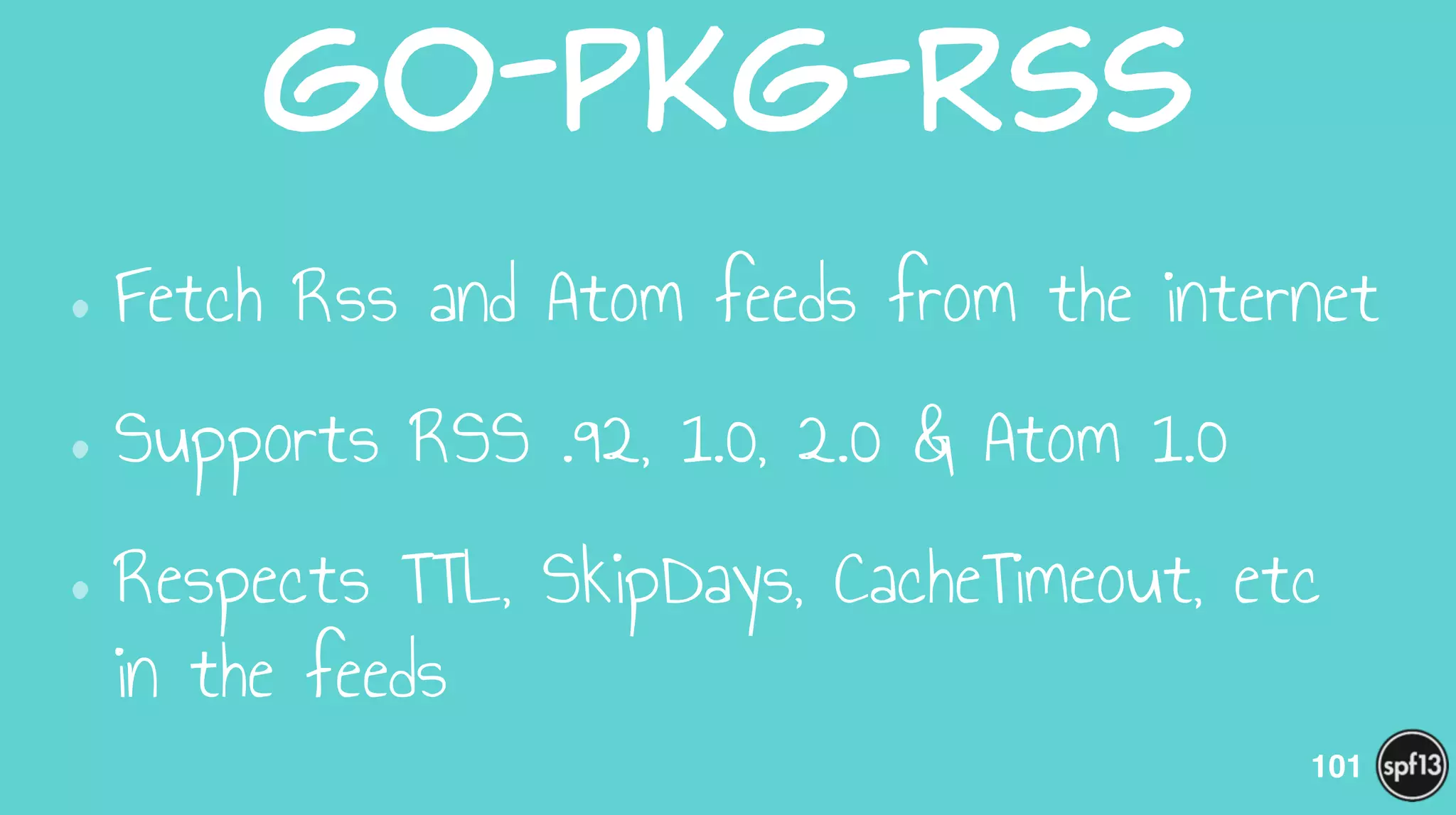 go-pkg-rss
•Fetch Rss and Atom feeds from the internet
•Supports RSS .92, 1.0, 2.0 & Atom 1.0
•Respects TTL, SkipDays, CacheTimeout, etc
in the feeds
101
 