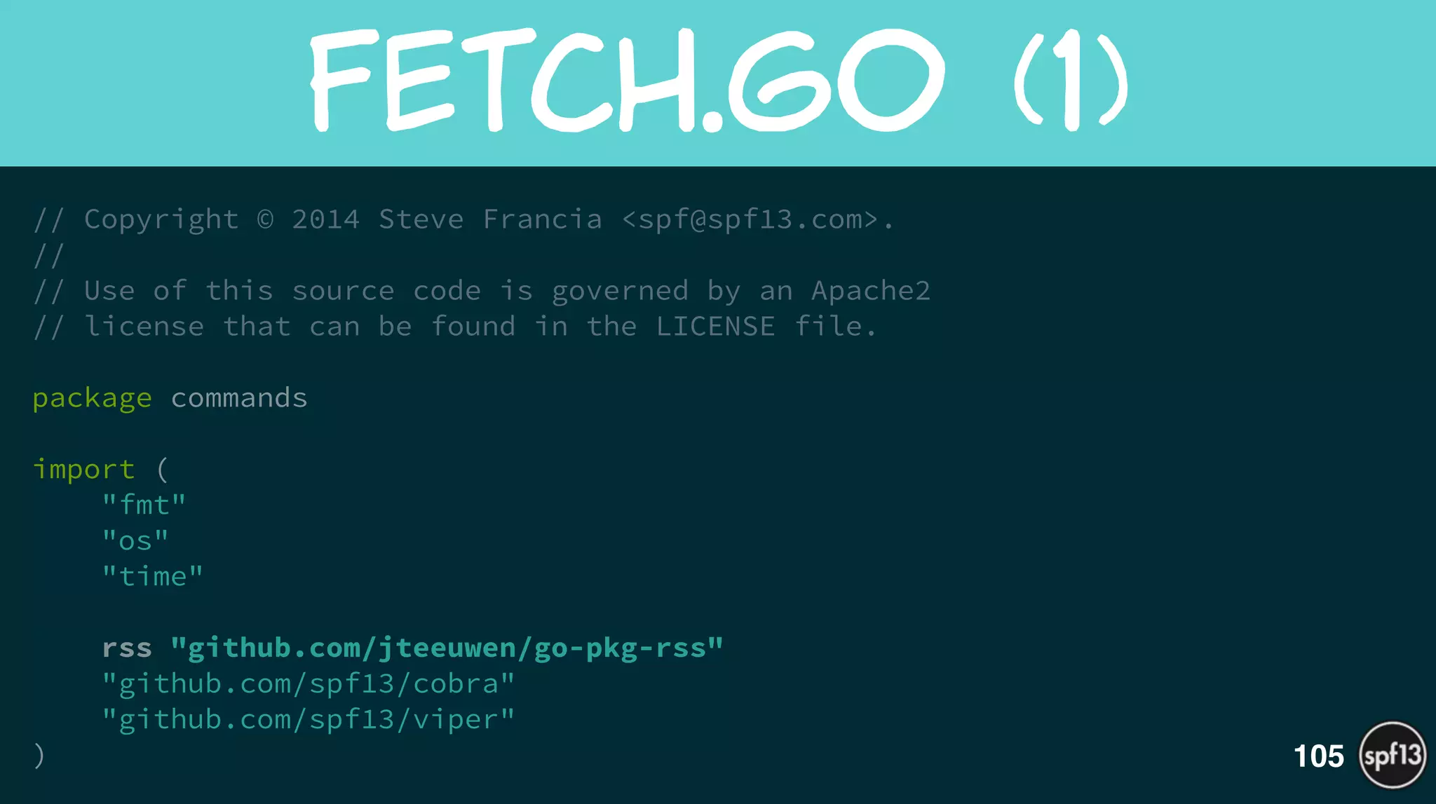 // Copyright © 2014 Steve Francia <spf@spf13.com>.
//
// Use of this source code is governed by an Apache2
// license that can be found in the LICENSE file.
!
package commands
!
import (
"fmt"
"os"
"time"
!
rss "github.com/jteeuwen/go-pkg-rss"
"github.com/spf13/cobra"
"github.com/spf13/viper"
)
Fetch.Go  (1)
105
 