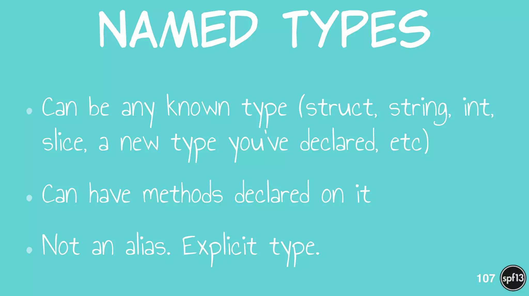 Named  Types
•Can be any known type (struct, string, int,
slice, a new type you’ve declared, etc)
•Can have methods declared on it
•Not an alias. Explicit type.
107
 