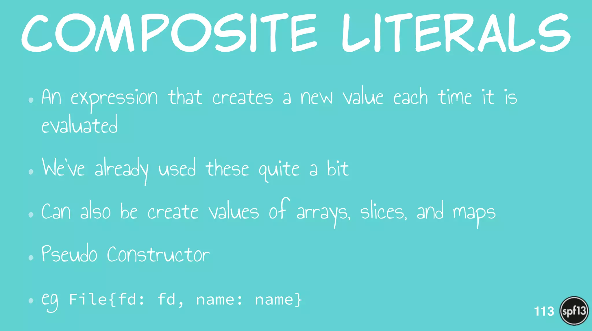 Composite  Literals
•An expression that creates a new value each time it is
evaluated
•We’ve already used these quite a bit
•Can also be create values of arrays, slices, and maps
•Pseudo Constructor
•eg File{fd: fd, name: name}
113
 