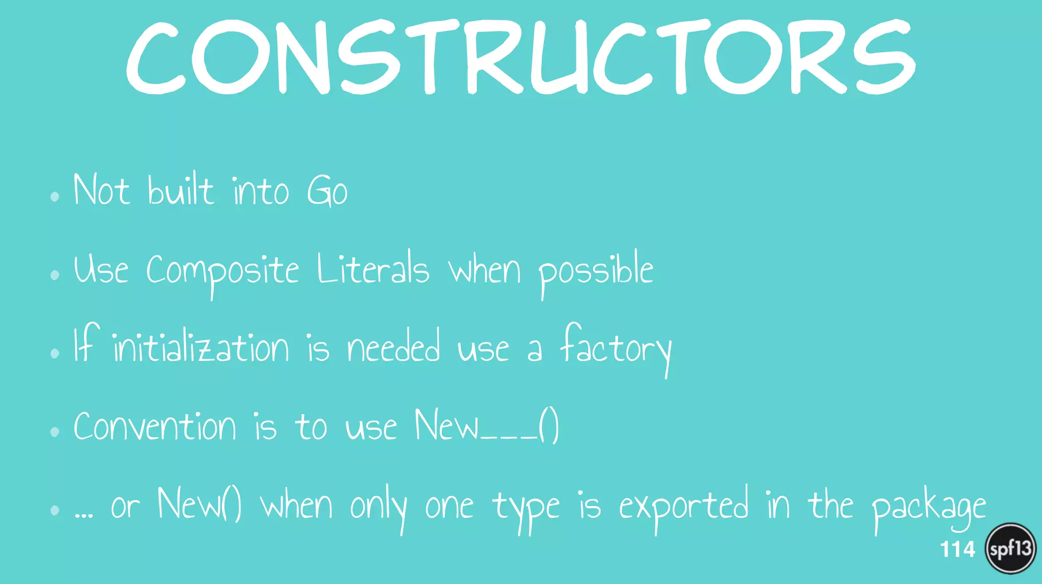 Constructors
•Not built into Go
•Use Composite Literals when possible
•If initialization is needed use a factory
•Convention is to use New___()
•… or New() when only one type is exported in the package
114
 