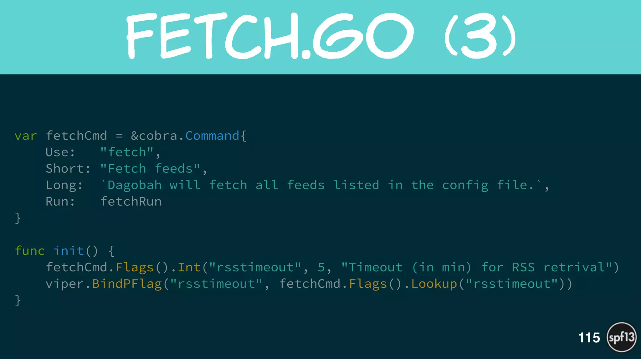 var fetchCmd = &cobra.Command{
Use: "fetch",
Short: "Fetch feeds",
Long: `Dagobah will fetch all feeds listed in the config file.`,
Run: fetchRun 
}
!
func init() {
fetchCmd.Flags().Int("rsstimeout", 5, "Timeout (in min) for RSS retrival")
viper.BindPFlag("rsstimeout", fetchCmd.Flags().Lookup("rsstimeout"))
}
Fetch.go  (3)
115
 