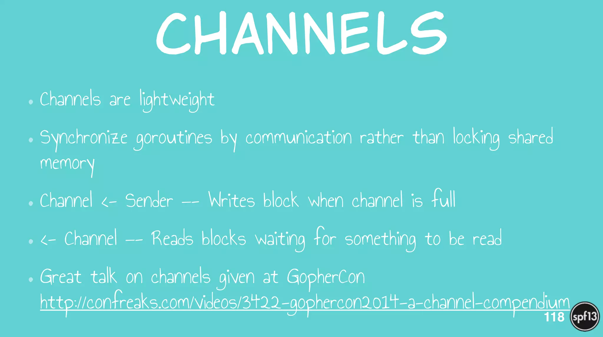 Channels
•Channels are lightweight
•Synchronize goroutines by communication rather than locking shared
memory
•Channel <- Sender —- Writes block when channel is full
•<- Channel —- Reads blocks waiting for something to be read
•Great talk on channels given at GopherCon 
http://confreaks.com/videos/3422-gophercon2014-a-channel-compendium
118
 