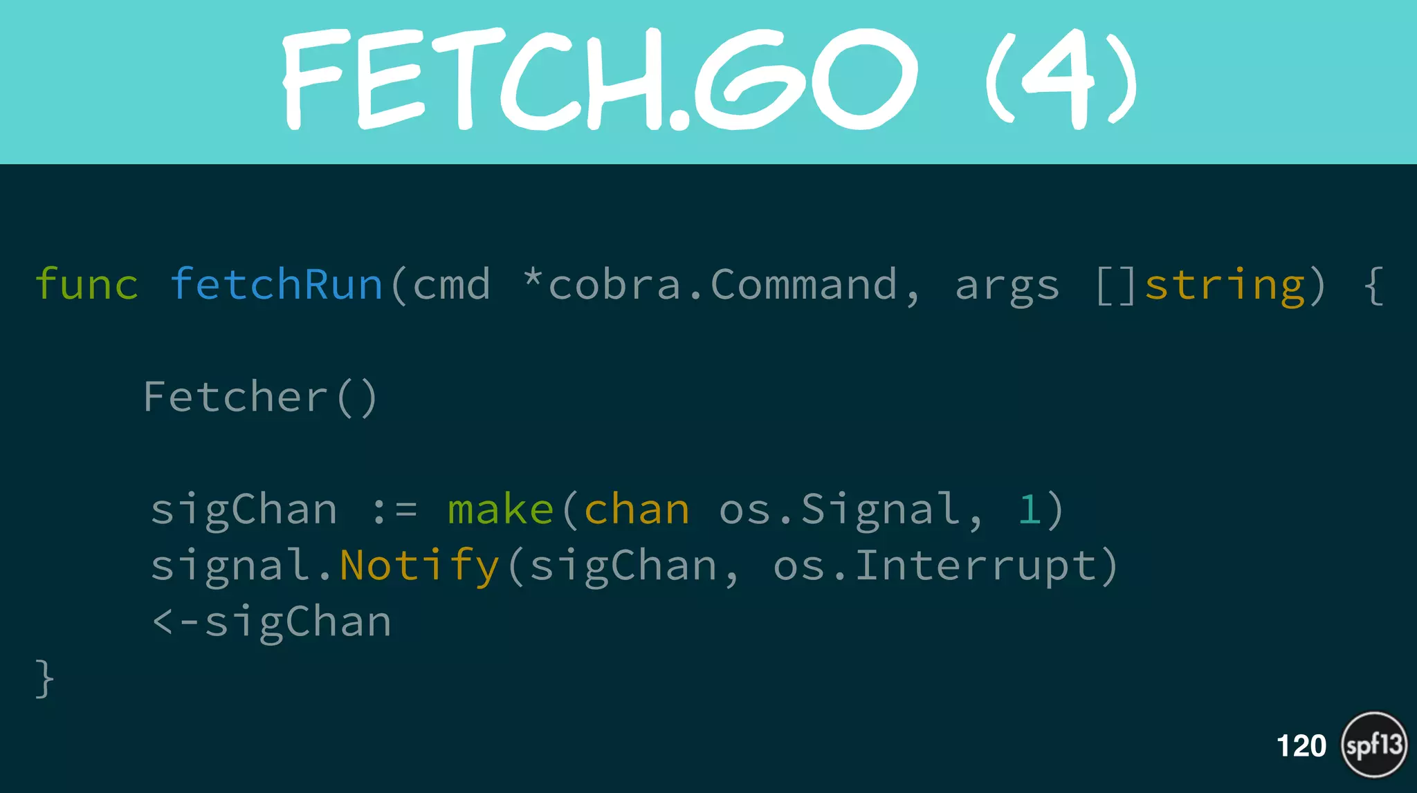 func fetchRun(cmd *cobra.Command, args []string) {
 
Fetcher()
!
sigChan := make(chan os.Signal, 1)
signal.Notify(sigChan, os.Interrupt)
<-sigChan
}
Fetch.go  (4)
120
 