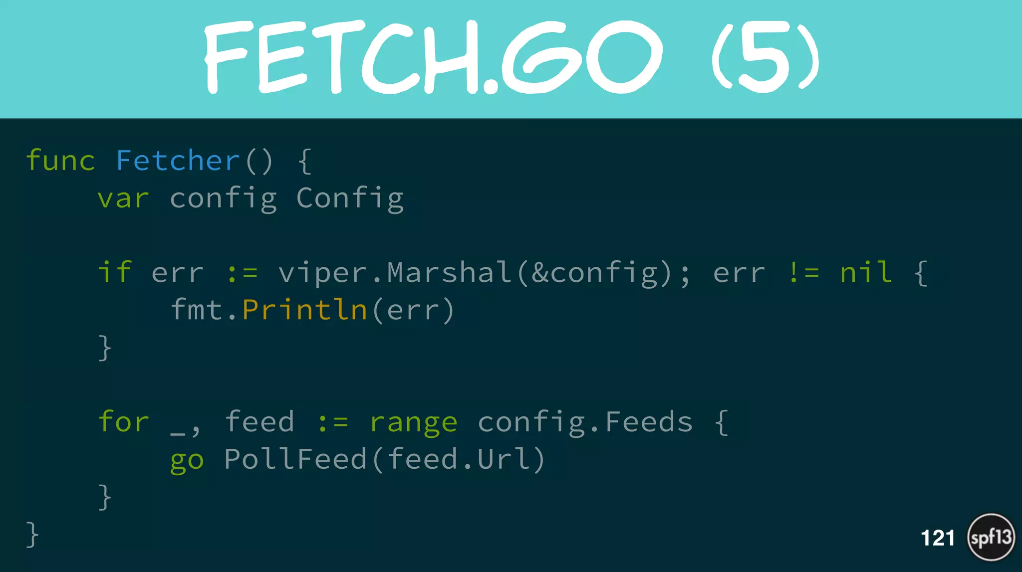 func Fetcher() {
var config Config
if err := viper.Marshal(&config); err != nil {
fmt.Println(err)
}
!
for _, feed := range config.Feeds {
go PollFeed(feed.Url)
}
}
Fetch.go  (5)
121
 