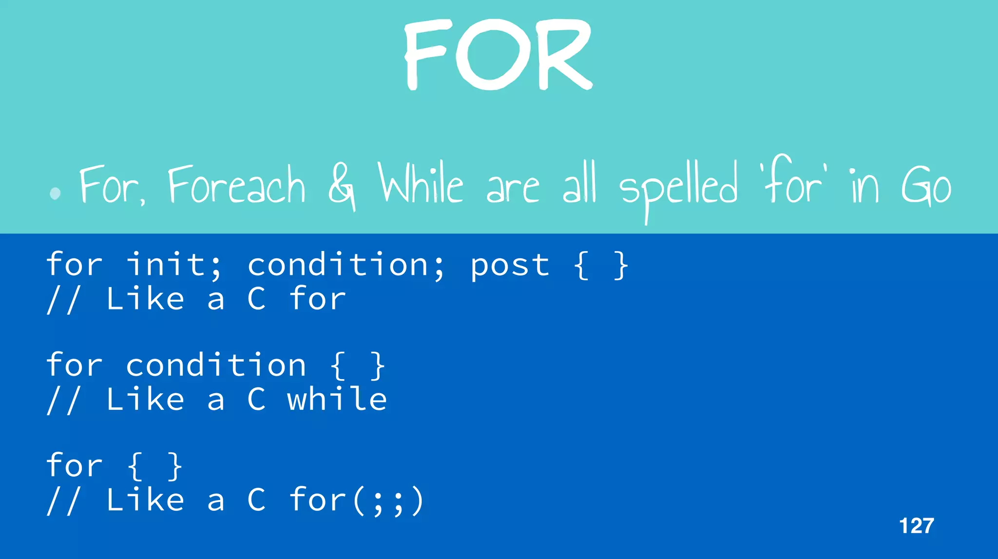 For
•For, Foreach & While are all spelled ‘for’ in Go
for init; condition; post { }  
// Like a C for
for condition { }  
// Like a C while
for { }  
// Like a C for(;;)
127
 