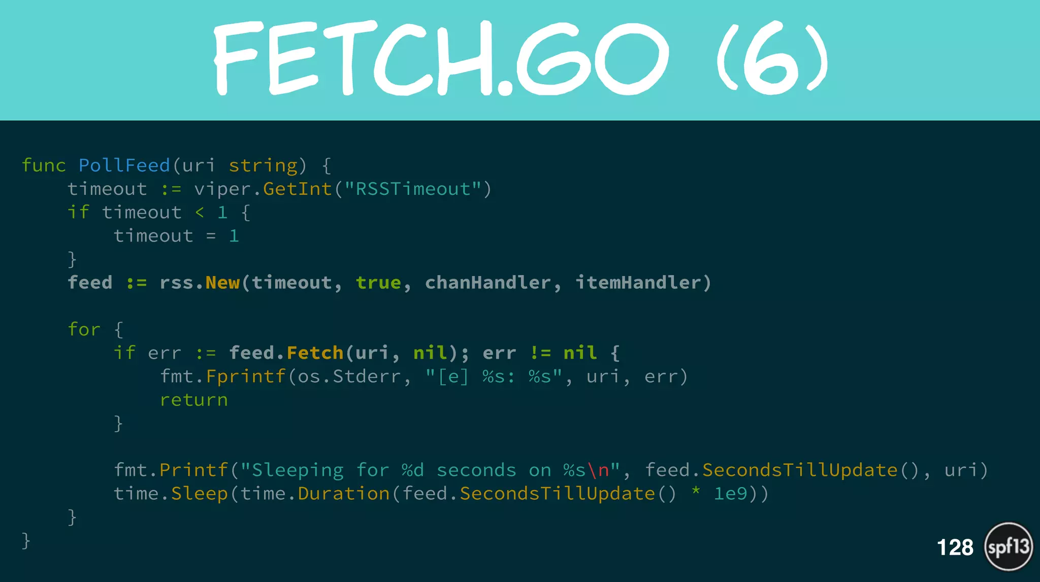 func PollFeed(uri string) {
timeout := viper.GetInt("RSSTimeout")
if timeout < 1 {
timeout = 1
}
feed := rss.New(timeout, true, chanHandler, itemHandler)
!
for {
if err := feed.Fetch(uri, nil); err != nil {
fmt.Fprintf(os.Stderr, "[e] %s: %s", uri, err)
return
}
!
fmt.Printf("Sleeping for %d seconds on %sn", feed.SecondsTillUpdate(), uri)
time.Sleep(time.Duration(feed.SecondsTillUpdate() * 1e9))
}
}
Fetch.GO  (6)
128
 