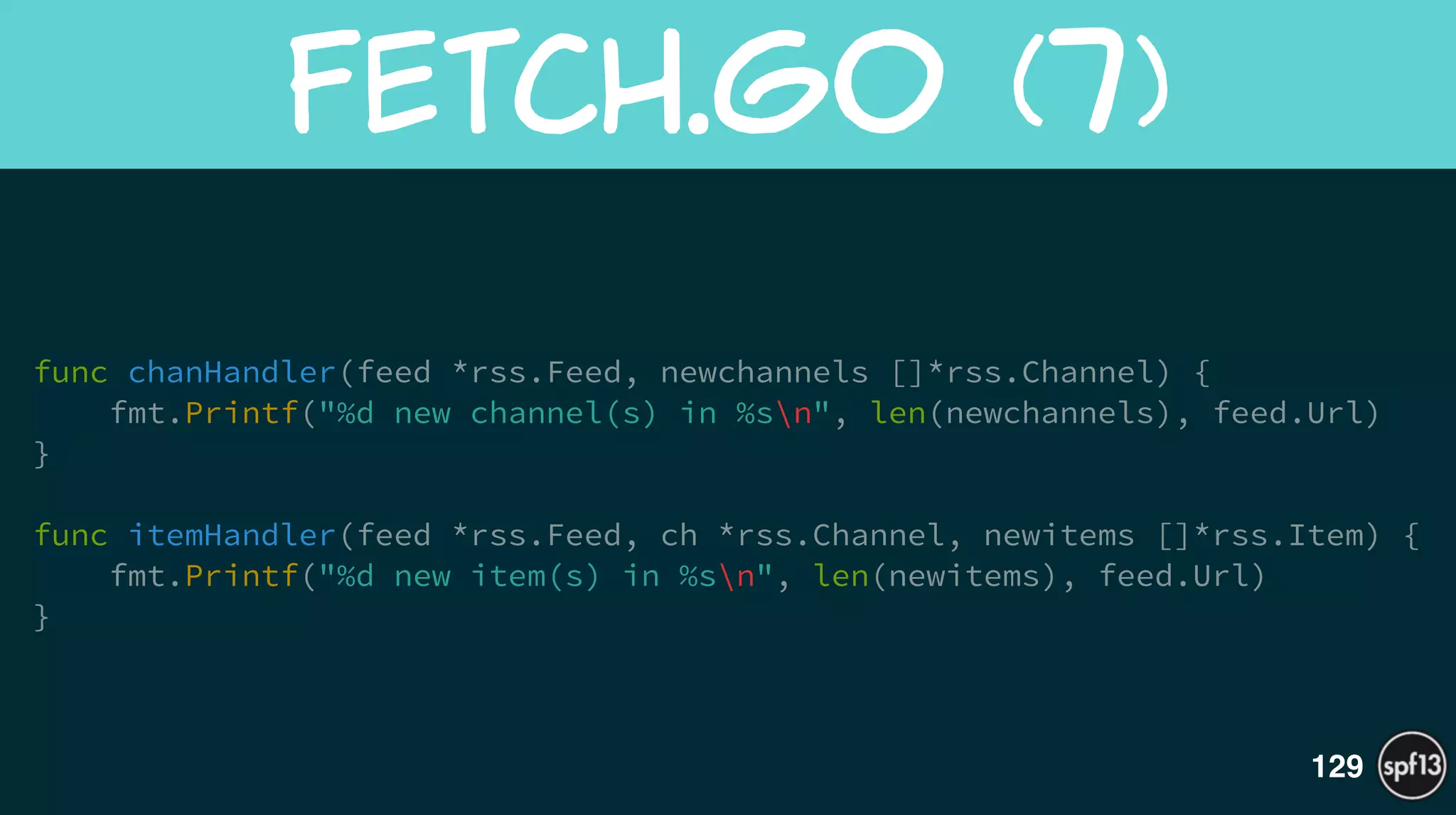 func chanHandler(feed *rss.Feed, newchannels []*rss.Channel) {
fmt.Printf("%d new channel(s) in %sn", len(newchannels), feed.Url)
}
!
func itemHandler(feed *rss.Feed, ch *rss.Channel, newitems []*rss.Item) {
fmt.Printf("%d new item(s) in %sn", len(newitems), feed.Url)
}
Fetch.go  (7)
129
 
