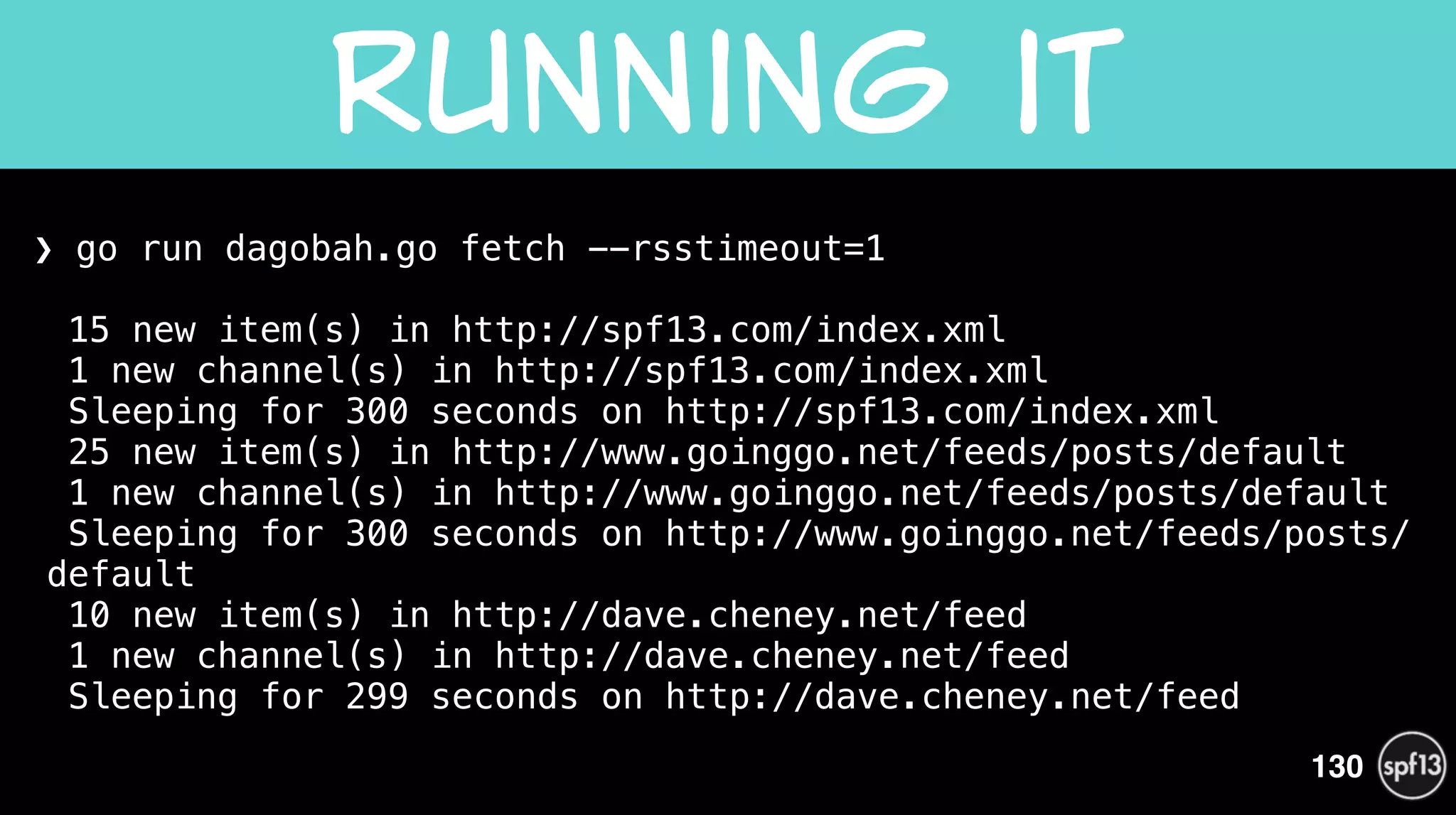 ❯ go run dagobah.go fetch --rsstimeout=1 
 
15 new item(s) in http://spf13.com/index.xml 
1 new channel(s) in http://spf13.com/index.xml 
Sleeping for 300 seconds on http://spf13.com/index.xml 
25 new item(s) in http://www.goinggo.net/feeds/posts/default 
1 new channel(s) in http://www.goinggo.net/feeds/posts/default 
Sleeping for 300 seconds on http://www.goinggo.net/feeds/posts/
default 
10 new item(s) in http://dave.cheney.net/feed 
1 new channel(s) in http://dave.cheney.net/feed 
Sleeping for 299 seconds on http://dave.cheney.net/feed 
Running  it
130
 